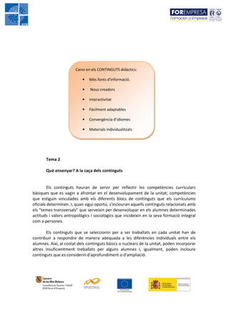 Canvi en els CONTINGUTS didàctics:

                           •   Més fonts d'informació.

                           •   Nous creadors

                           •   Interactivitat

                           •   Fàcilment adaptables

                           •   Convergència d’idiomes

                           •   Materials individualitzats




       Tema 2

       Què ensenyar? A la caça dels continguts


         Els continguts hauran de servir per reflectir les competències curriculars
bàsiques que es vagin a afrontar en el desenvolupament de la unitat; competències
que estiguin vinculades amb els diferents blocs de continguts que els currículums
oficials determinen. I, quan sigui oportú, s'inclouran aquells continguts relacionats amb
els "temes transversals" que serveixin per desenvolupar en els alumnes determinades
actituds i valors antropològics i sociològics que incideixin en la seva formació integral
com a persones.

        Els continguts que se seleccionin per a ser treballats en cada unitat han de
contribuir a respondre de manera adequada a les diferències individuals entre els
alumnes. Així, al costat dels continguts bàsics o nuclears de la unitat, poden incorporar
altres insuficientment treballats per alguns alumnes i, igualment, poden incloure
continguts que es considerin d'aprofundiment o d'ampliació.
 