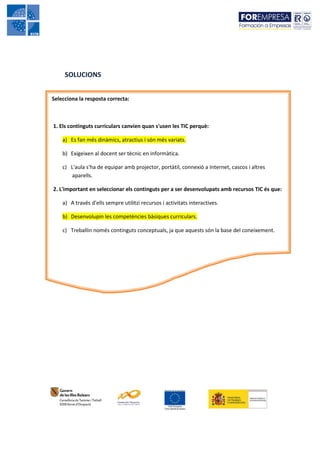 SOLUCIONS


Selecciona la resposta correcta:



1. Els continguts curriculars canvien quan s'usen les TIC perquè:

    a) Es fan més dinàmics, atractius i són més variats.

    b) Exigeixen al docent ser tècnic en informàtica.

    c) L'aula s'ha de equipar amb projector, portàtil, connexió a Internet, cascos i altres
       aparells.

2. L'important en seleccionar els continguts per a ser desenvolupats amb recursos TIC és que:

    a) A través d'ells sempre utilitzi recursos i activitats interactives.

    b) Desenvolupin les competències bàsiques curriculars.

    c) Treballin només continguts conceptuals, ja que aquests són la base del coneixement.
 