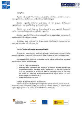 Exemples:

      Objectiu més ampli. L'alumne desenvoluparà les habilitats necessàries per a un
maneig eficient de la informació utilitzant recursos tecnològics.

       Objectiu específic: L'alumne serà capaç de fer cerques d'informació
especialitzada a través de l'ús de cercadors a Internet.

        Objectiu més ampli: L'alumne desenvoluparà la seva capacitat d'expressió
escrita a través de l'elaboració de productes específics.

       Objectiu específic: L'alumne desenvoluparà la seva capacitat per comunicar els
seus punts de vista elaborant assaigs.

      No obstant això, existeix el risc de perdre de vista l'objectiu més general per
preocupar-se massa pels més concrets.


       Procés d'anàlisi, adequació i contextualització.

       Els objectius necessiten ser analitzats, adaptats, situats en un context i fer-los
operatius per guiar el procés d'ensenyament - aprenentatge de determinats alumnes.

       El procés d'anàlisi. Consisteix en estudiar-los bé, tractar d'identificar quin és el
seu contingut, com es relacionen per:

       •   Triar les capacitats a treballar.
       •   Seleccionar els continguts més apropiats. (Exemple: Un dels objectius del
           programa contempla fomentar el pensament crític. És possible llavors triar
           si ho faig amb anàlisi de les notícies d'ahir, o si ho faig a partir de successos
           del passat o a partir de la retroalimentació que puguin donar a la feina
           elaborada per un company etc.)
       •   Elaborar criteris d'avaluació.

       Exemple d'un procés d'anàlisi d'un objectiu:
       Comunicar-se a través de mitjans d'expressió verbal, corporal, visual, musical...,
desenvolupant el raonament verbal, així com la sensibilitat estètica, la creativitat i la
capacitat per gaudir de les obres i les manifestacions artístiques.
 