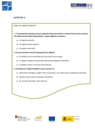 ACTIVITAT 4


Respon les següents preguntes:



 1. "L'estudiant desenvoluparà la seva capacitat d'expressió artística a través d'exercicis físics continus
i de l'observació de vídeos de gimnàstica". Aquest objectiu correspon a.

    a) Un objectiu específic.

    b) Un objectiu ampli o general.

    c) Un objectiu intermedi.

2. En què consisteix el procés d'adequació d'un objectiu:

    a) En ampliar-lo en la seva redacció el que màxim que es pugui.

    b) En adaptar l'objectiu d'acord amb l'evolució psicològica de l'estudiant.

    c) En adaptar només a situacions socioculturals.

3. El propòsit d'un objectiu didàctic es pot concretar en:

    a) Determinar continguts, establir criteris d'avaluació, i ser referent per a l'elaboració d'activitats.

    b) Identificar quins són els continguts actitudinals.

    c) Els recursos informàtics i de la web 2.0.
 