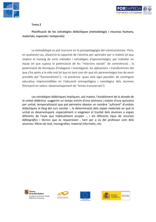Tema 2

      Planificació de les estratègies didàctiques (metodologia i recursos humans,
materials, espacials i temporals)



        La metodologia es pot inscriure en la psicopedagogia del constructivisme. Però,
en qualsevol cas, afavorirà la capacitat de l'alumne per aprendre per si mateix (el que
implica el maneig de certs mètodes i estratègies d'aprenentatge); per treballar en
equip (el que suposa la potenciació de les "relacions socials" de convivència) , la
potenciació de tècniques d'indagació i investigació, les aplicacions i transferències del
que s'ha après a la vida real (el que és tant com dir que els aprenentatges han de venir
presidits pel "funcionalisme"), i la presència -quan això sigui possible- de continguts
educatius imprescindibles en l'educació antropològica i sociològica dels alumnes
(formació en valors i desenvolupament de "temes transversals").


        Les estratègies didàctiques impliquen, així mateix, l'establiment de la durada de
la unitat didàctica -suggerim un temps mínim d'una setmana i màxim d'una quinzena
per unitat, temporalització que pot permetre abastar un nombre "suficient" d'unitats
didàctiques al llarg del curs escolar -, la determinació dels espais materials en què la
unitat es desenvoluparà -especialment si exigeixen el trasllat dels alumnes a espais
diferents de l'aula que habitualment ocupen -, i els diferents tipus de recursos
bibliogràfics i tècnics que es requereixen , tant per a ús del professor com dels
alumnes: llibres de text, monografies, material informàtic, etc.
 