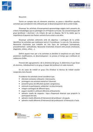 Resumint:

        Tenint en compte tots els elements anteriors, es passa a identificar aquelles
activitats que considerem més rellevants per al desenvolupament de la unitat triada.

         Dissenyar les activitats d'ensenyament-aprenentatge exigeix tenir presents els
criteris metodològics que es plantegen en el Projecte curricular, les característiques del
grup (professor i alumnes) i els mitjans de què es disposa. No hi ha dubte que la
importància d'aquests tres factors variarà d'una unitat a una altra.

        Dissenyar activitats coherents amb els objectius i continguts de la unitat.
Identificar les activitats que realitzaran tant el / la professor / a com els / les alumnes.
Necessitat d'activitats que treballin els tres tipus de continguts (conceptuals,
procedimentals i actitudinals). Necessitat d'activitats d'acord amb procés (motivació,
diagnòstic, síntesi, reforç ...).

       Definit aquest marc per a les activitats es decideix la seqüència en què, llevat
posteriors modificacions, es desenvoluparan i es preveu el temps que s'utilitzarà en
cadascuna d'elles.

       Previsió dels agrupaments i de la dinàmica del grup. Es determina el que faran
els alumnes, individualment o en grup, el paper del professor en cada moment.

      En els casos de treball en grup s'ha d'indicar la tècnica de treball escolar
cooperatiu més d'acord.

       En elaborar les activitats convé considerar que:
       • ofereixin contextos rellevants i interessants;
       • promoguin una activitat mental en l'alumnat;
       • presentin graus de dificultat ajustats i progressius;
       • estimulin la participació, solidaritat i no discriminació;
       • integrin continguts de diferent tipus;
       • puguin resoldre’s utilitzant diferents enfocaments;
       • admetin nivells de resposta i tipus d'expressió diversos que propiciïn la
           participació de tots;
       • admetin nivells diferents d'intervenció del professor i els iguals.
       • admetin nivells diferents d'intervenció del professorat i d'interacció a l'aula.
 