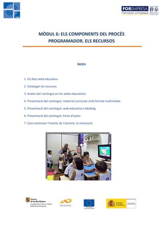 MÒDUL 6: ELS COMPONENTS DEL PROCÉS
              PROGRAMADOR. ELS RECURSOS



                                        ÍNDEX



1. Els llocs web educatius

2. Catalogar els recursos

3. Anàlisi del contingut en les webs educatives

4. Presentació del contingut: material curricular amb format multimèdia

5. Presentació del contingut: web educativa i edublog

6. Presentació del contingut: Eines d'autor

7. Com estimular l'interès de l'alumne: la motivació
 