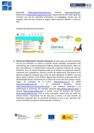 Educaweb        (http://www.educaweb.com),      Educàlia     (www.educalia.org),
   Maestroteca (http://www.maestroteca.com/). Aquest tipus de llocs web, igual que
   l'anterior cas, són de naturalesa informativa, no pedagògica, encara que, de
   vegades, entre els seus enllaços es puguin trobar materials didàctics i cursos en
   línia.


   Exemples de web de base de dades:




c) Entorns de teleformació i intranets educatives. El tercer tipus de webs educatives
   són les que ofereixen un entorn o escenari virtual restringit, normalment amb
   contrasenya, per al desenvolupament d'alguna activitat d'ensenyament. Solen ser
   llocs web dedicats a la teleformació o educació a distància emprant els recursos
   d'Internet. Per a la creació d'aquestes webs es sol utilitzar un programari específic
   anomenat com a plataforma, sistema o entorn de teleformació. Actualment hi ha
   diversos programes d'aquest tipus entre els quals destaquen el WebCT, Learning
   Space, luvita, FirstClass, entre d'altres. Aquest tipus d'entorns o intranets solen ser
   desenvolupats bé per universitats per a l'oferta de cursos dins d'un campus virtual.
   Vegeu els exemples de la U.O.C. (http://www.uoc.es) la UNED
   (http://virtualdb.uned.es/),       o      la    Universitat      Barcelona      Virtual
   (http://www.ubvirtual.com/es/index.html), i per empreses dedicades a la
   teleformació o e-learning. Per exemple ciberaula (http://www.ciberaula.com) o
   Aulavia (http://www.aulavia.com) o Centre virtual de formació del directiu
   (http://www.apdaula.com). Com ja s’hae assenyalat, aquest tipus de webs són
   d'accés limitat i requereixen l'ús de claus per a l'accés a la seva Intranet. La
   naturalesa d'aquests llocs és clarament formativa ja que el que ofereixen són
   cursos, activitats o programes d'ensenyament a distància.
 