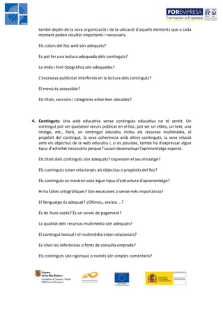 també depèn de la seva organització i de la ubicació d'aquells elements que a cada
   moment poden resultar importants i necessaris.

   Els colors del lloc web són adequats?

   Es pot fer una lectura adequada dels continguts?

   La mida i font tipogràfica són adequades?

   L'excessiva publicitat interfereix en la lectura dels continguts?

   El menú és accessible?

   Els títols, seccions i categories estan ben ubicades?



4. Continguts: Una web educativa sense continguts educatius no té sentit. Un
   contingut pot ser qualsevol recurs publicat en el lloc, pot ser un vídeo, un text, una
   imatge, etc., Però, un contingut educatiu inclou els recursos multimèdia, el
   propòsit del contingut, la seva coherència amb altres continguts, la seva relació
   amb els objectius de la web educatiu i, si és possible, també ha d'expressar algun
   tipus d'activitat necessària perquè l'usuari desenvolupi l'aprenentatge esperat.

   Els títols dels continguts són adequats? Expressen el seu missatge?

   Els continguts estan relacionats als objectius o propòsits del lloc?

   Els continguts es mostren sota algun tipus d'estructura d'aprenentatge?

   Hi ha faltes ortogràfiques? Són excessives o sense més importància?

   El llenguatge és adequat? ¿Ofensiu, sexista ...?

   És de lliure accés? És un servei de pagament?

   La qualitat dels recursos multimèdia són adequats?

   El contingut textual i el multimèdia estan relacionats?

   Es citen les referències o fonts de consulta emprada?

   Els continguts són rigorosos o només són simples comentaris?
 
