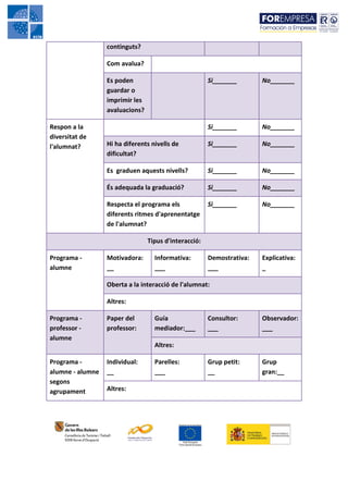 continguts?

                  Com avalua?

                  Es poden                             Si_______       No_______
                  guardar o
                  imprimir les
                  avaluacions?

Respon a la                                            Si_______       No_______
diversitat de
l'alumnat?        Hi ha diferents nivells de           Si_______       No_______
                  dificultat?

                  Es graduen aquests nivells?          Si_______       No_______

                  És adequada la graduació?            Si_______       No_______

                  Respecta el programa els             Si_______       No_______
                  diferents ritmes d'aprenentatge
                  de l'alumnat?

                                 Tipus d'interacció:

Programa -        Motivadora:      Informativa:        Demostrativa:   Explicativa:
alumne            __               ___                 ___             _

                  Oberta a la interacció de l'alumnat:

                  Altres:

Programa -        Paper del        Guía                Consultor:      Observador:
professor -       professor:       mediador:___        ___             ___
alumne
                                   Altres:

Programa -        Individual:      Parelles:           Grup petit:     Grup
alumne - alumne   __               ___                 __              gran:__
segons
agrupament        Altres:
 
