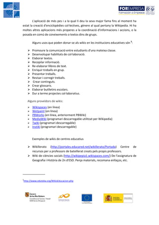 L'aplicació de més pes i a la qual li deu la seva major fama fins al moment ha
estat la creació d'enciclopèdies col·lectives, gènere al qual pertany la Wikipedia. Hi ha
moltes altres aplicacions més properes a la coordinació d'informacions i accions, o la
posada en comú de coneixements o textos dins de grups.

       Alguns usos que poden donar-se als wikis en les institucions educatives són 5:

       Promoure la comunicació entre estudiants d'una mateixa classe.
       Desenvolupar habilitats de col·laboració.
       Elaborar textos.
       Recopilar informació.
       Re-elaborar llibres de text.
       Enriquir treballs en grup.
       Presentar treballs.
       Revisar i corregir treballs.
       Crear continguts.
       Crear glossaris.
       Elaborar butlletins escolars.
       Dur a terme projectes col·laboratius.

    Alguns proveïdors de wikis:
       Wikispaces (en línea)
       Wetpaint (en línea)
       PBWorks (en línea, anteriorment PBWiki)
       MediaWiki (programari descarregable utilitzat per Wikipedia)
       Twiki (programari descarregable)
       Instiki (programari descarregable)


       Exemples de wikis de centres educatius

       Wikillerato (http://portales.educared.net/wikillerato/Portada) Centre de
       recursos per a professors de batxillerat creats pels propis professors.
       Wiki de ciències socials (http://wikipepia1.wikispaces.com/) De l'assignatura de
       Geografia i Història de 2n d'ESO. Penja materials, recomana enllaços, etc.


______________
5
http://www.eduteka.org/WikisEducacion.php
 