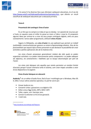 A la xarxa hi ha diversos llocs que ofereixen webquest educatives, és el cas de
http://www.aula21.net/tallerwq/fundamentos/ejemplos.htm, que ofereix un recull
classificat de websquet educatives per a educació primària.


           Tema 6

           Presentació del contingut: Eines d'autor

        És un fet que no sempre es troba el que es desitja. I en qüestió de recursos per
a l'aula, en aquests casos el millor és posar-se mans a l'obra i crear-lo. Et proposem
algunes idees per animar-te a crear els teus propis continguts digitals, amb uns pocs
coneixements i sense saber programació, utilitzant eines d'autor.

        Segons la Wikipedia, una eina d'autor és una aplicació que permet un treball
multimèdia i constructivista per generar un entorn d'aprenentatge dinàmic. Dins de les
funcionalitats que aquest tipus d'eines presenten es pot destacar la possibilitat de crear
activitats o petites aplicacions des de la mateixa eina.

         Les eines d'autor proveeixen generalment mòduls des dels quals es poden
organitzar activitats o es poden interconnectar petits components i es poden adequar
als objectius, els coneixements i habilitats que es busqui desenvolupar per part de
l'autor.

       Les eines més bàsiques són aquelles que només permeten un nombre limitat
d'accions perquè l'usuari interactuï amb el sistema, com crear mapes sensibles o anar
d'una diapositiva a la següent.

           Eines d'autor bàsiques en educació

Audacity 6: és un editor d'àudio lliure, fàcil d'usar i multilingüe per a Windows, Mac OS
X, GNU / Linux i altres sistemes operatius. Es pot fer servir per:

      •    Gravar àudio en viu.
      •    Convertir cintes i gravacions a so digital o CD.
      •    Editar arxius Ogg Vorbis, MP3, WAV i AIFF.
      •    Tallar, copiar, unir i barrejar sons.
      •    Canviar la velocitat o el to d'una gravació.
      •    I molt més

___________
6
    http://audacity.sourceforge.net/?lang=es
 