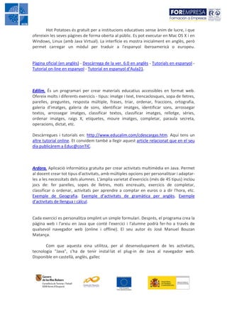 Hot Potatoes és gratuït per a institucions educatives sense ànim de lucre, i que
ofereixin les seves pàgines de forma oberta al públic. Es pot executar en Mac OS X i en
Windows, Linux (amb Java Virtual). La interfície es mostra inicialment en anglès, però
permet carregar un mòdul per traduir a l'espanyol iberoamericà o europeu.


Pàgina oficial (en anglès) - Descàrrega de la ver. 6.0 en anglès - Tutorials en espanyol -
Tutorial on-line en espanyol - Tutorial en espanyol d’Aula21.



Edilim. És un programari per crear materials educatius accessibles en format web.
Ofereix molts i diferents exercicis - tipus: imatge i text, trencaclosques, sopa de lletres,
parelles, preguntes, resposta múltiple, frases, triar, ordenar, fraccions, ortografia,
galeria d'imatges, galeria de sons, identificar imatges, identificar sons, arrossegar
textos, arrossegar imatges, classificar textos, classificar imatges, rellotge, sèries,
ordenar imatges, raigs X, etiquetes, moure imatges, completar, paraula secreta,
operacions, dictat, etc.

Descàrregues i tutorials en: http://www.educalim.com/cdescargas.htm. Aquí tens un
altre tutorial online. Et convidem també a llegir aquest article relacionat que en el seu
día publicàrem a Educ@conTIC.



Ardora. Aplicació informàtica gratuïta per crear activitats multimèdia en Java. Permet
al docent crear tot tipus d'activitats, amb múltiples opcions per personalitzar i adaptar-
les a les necessitats dels alumnes. L'àmplia varietat d'exercicis (més de 45 tipus) inclou
jocs de: fer parelles, sopes de lletres, mots encreuats, exercicis de completar,
classificar o ordenar, activitats per aprendre a comptar en euros o a dir l'hora, etc.
Exemple de Geografia. Exemple d’activitats de gramàtica per anglès. Exemple
d’activitats de llengua i càlcul.


Cada exercici es personalitza omplint un simple formulari. Després, el programa crea la
pàgina web i l'arxiu en Java que conté l'exercici i l'alumne podrà fer-ho a través de
qualsevol navegador web (online i offline). El seu autor és José Manuel Bouzan
Matança.

       Com que aquesta eina utilitza, per al desenvolupament de les activitats,
tecnologia "Java", s'ha de tenir instal·lat el plug-in de Java al navegador web.
Disponible en castellà, anglès, gallec
 