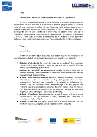Tema 3

       Observacions, incidències, valoracions i avaluació de la pròpia unitat

        Durant el desenvolupament de la unitat didàctica, el professor anirà anotant les
observacions resultin d'interès. I, al final de la mateixa, proporcionarà als alumnes
materials que els permetin avaluar -des de l'anonimat, però amb tot rigor- aspectes
diversos referits tant a la concepció de la pròpia unitat com a la "rendibilitat educativa"
aconseguida amb la seva realització. I amb totes les observacions i valoracions
recollides -i "actualitzades" convenientment- , es procedirà a introduir en el disseny de
la unitat, i amb vista a futures presentacions de la mateixa a nous col·lectius
d'alumnes, tots els elements que garanteixin l'obtenció del millor rendiment possible.


       Tema 4

       Les activitats

       D'entre els diferents tipus d'activitats que poden proposa r-i al marge de les
específiques d'avaluació- , ens resulten particularment atractives les següents:

   • Activitats d'introducció. Serveixen de "marc de presentació" dels continguts
     concrets que es van a abordar, i connecten, per tant, amb la parcel·la del saber
     en què aquests continguts s'inscriuen.
   • Activitats de "detecció" de coneixements previs. Parteixen d'allò que els
     alumnes coneixen, i han de permetre'ls establir les oportunes relacions amb els
     nous continguts d'aprenentatge.
   • Activitats d'aprofundiment i reforç. Permeten atendre les diferents demandes
     informatives i de coneixements al llarg del procés d'ensenyament-
     aprenentatge. Serveixen per respondre a les diferències individuals dels
     alumnes i als seus diferents ritmes d'aprenentatge. (Cal tenir present que
     reforç no equival a reiteració: les activitats de reforç no són "més del mateix",
     sinó que amb elles es persegueix assolir els objectius i treballar els continguts
     mitjançant altres estratègies i altres tipus d'activitats).
   • Activitats d'ampliació. Són activitats que -a més de poder utilitzar-se com a
     consolidació o com aprofundiment i reforç- serveixen per "saber més" i,
     sobretot, per "saber millor".
   • Activitats d'aplicació. Mitjançant aquest tipus d'activitats, l'alumne "posa en
     pràctica", organitza, integra o utilitza els coneixements adquirits.
 