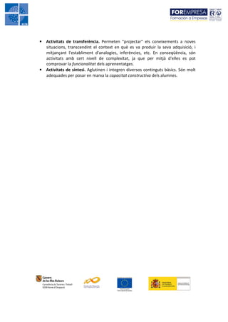 • Activitats de transferència. Permeten "projectar" els coneixements a noves
  situacions, transcendint el context en què es va produir la seva adquisició, i
  mitjançant l'establiment d'analogies, inferències, etc. En conseqüència, són
  activitats amb cert nivell de complexitat, ja que per mitjà d'elles es pot
  comprovar la funcionalitat dels aprenentatges.
• Activitats de síntesi. Aglutinen i integren diversos continguts bàsics. Són molt
  adequades per posar en marxa la capacitat constructiva dels alumnes.
 