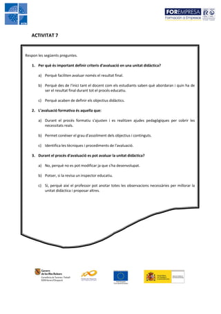 ACTIVITAT 7


Respon les següents preguntes.

   1. Per què és important definir criteris d'avaluació en una unitat didàctica?

       a) Perquè faciliten avaluar només el resultat final.

       b) Perquè des de l'inici tant el docent com els estudiants saben què abordaran i quin ha de
          ser el resultat final durant tot el procés educatiu.

       c) Perquè acaben de definir els objectius didàctics.

   2. L‘avaluació formativa és aquella que:

       a) Durant el procés formatiu s'ajusten i es realitzen ajudes pedagògiques per cobrir les
          necessitats reals.

       b) Permet conèixer el grau d'assoliment dels objectius i continguts.

       c) Identifica les tècniques i procediments de l'avaluació.

   3. Durant el procés d'avaluació es pot avaluar la unitat didàctica?

       a) No, perquè no es pot modificar ja que s'ha desenvolupat.

       b) Potser, si la revisa un inspector educatiu.

       c) Sí, perquè així el professor pot anotar totes les observacions necessàries per millorar la
          unitat didàctica i proposar altres.
 
