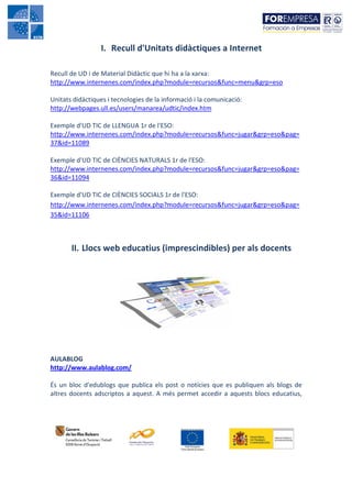 I. Recull d'Unitats didàctiques a Internet

Recull de UD i de Material Didàctic que hi ha a la xarxa:
http://www.internenes.com/index.php?module=recursos&func=menu&grp=eso

Unitats didàctiques i tecnologies de la informació i la comunicació:
http://webpages.ull.es/users/manarea/udtic/index.htm

Exemple d'UD TIC de LLENGUA 1r de l'ESO:
http://www.internenes.com/index.php?module=recursos&func=jugar&grp=eso&pag=
37&id=11089

Exemple d'UD TIC de CIÈNCIES NATURALS 1r de l'ESO:
http://www.internenes.com/index.php?module=recursos&func=jugar&grp=eso&pag=
36&id=11094

Exemple d'UD TIC de CIÈNCIES SOCIALS 1r de l'ESO:
http://www.internenes.com/index.php?module=recursos&func=jugar&grp=eso&pag=
35&id=11106



       II. Llocs web educatius (imprescindibles) per als docents




AULABLOG
http://www.aulablog.com/

És un bloc d'edublogs que publica els post o notícies que es publiquen als blogs de
altres docents adscriptos a aquest. A més permet accedir a aquests blocs educatius,
 