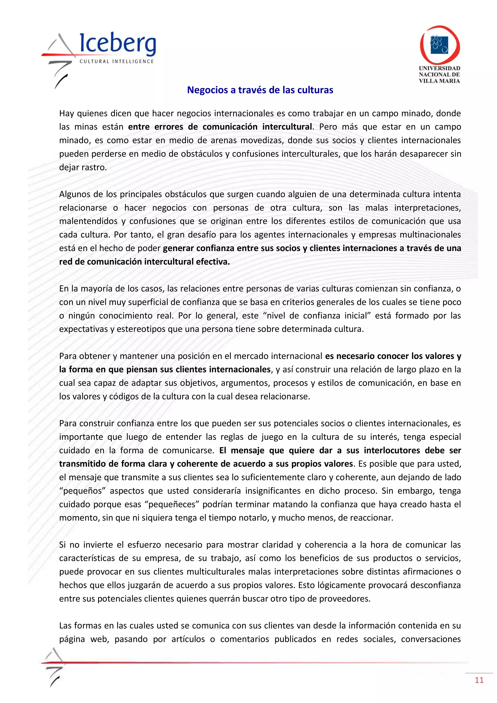 11
Negocios a través de las culturas
Hay quienes dicen que hacer negocios internacionales es como trabajar en un campo minado, donde
las minas están entre errores de comunicación intercultural. Pero más que estar en un campo
minado, es como estar en medio de arenas movedizas, donde sus socios y clientes internacionales
pueden perderse en medio de obstáculos y confusiones interculturales, que los harán desaparecer sin
dejar rastro.
Algunos de los principales obstáculos que surgen cuando alguien de una determinada cultura intenta
relacionarse o hacer negocios con personas de otra cultura, son las malas interpretaciones,
malentendidos y confusiones que se originan entre los diferentes estilos de comunicación que usa
cada cultura. Por tanto, el gran desafío para los agentes internacionales y empresas multinacionales
está en el hecho de poder generar confianza entre sus socios y clientes internaciones a través de una
red de comunicación intercultural efectiva.
En la mayoría de los casos, las relaciones entre personas de varias culturas comienzan sin confianza, o
con un nivel muy superficial de confianza que se basa en criterios generales de los cuales se tiene poco
o ningún conocimiento real. Por lo general, este “nivel de confianza inicial” está formado por las
expectativas y estereotipos que una persona tiene sobre determinada cultura.
Para obtener y mantener una posición en el mercado internacional es necesario conocer los valores y
la forma en que piensan sus clientes internacionales, y así construir una relación de largo plazo en la
cual sea capaz de adaptar sus objetivos, argumentos, procesos y estilos de comunicación, en base en
los valores y códigos de la cultura con la cual desea relacionarse.
Para construir confianza entre los que pueden ser sus potenciales socios o clientes internacionales, es
importante que luego de entender las reglas de juego en la cultura de su interés, tenga especial
cuidado en la forma de comunicarse. El mensaje que quiere dar a sus interlocutores debe ser
transmitido de forma clara y coherente de acuerdo a sus propios valores. Es posible que para usted,
el mensaje que transmite a sus clientes sea lo suficientemente claro y coherente, aun dejando de lado
“pequeños” aspectos que usted consideraría insignificantes en dicho proceso. Sin embargo, tenga
cuidado porque esas “pequeñeces” podrían terminar matando la confianza que haya creado hasta el
momento, sin que ni siquiera tenga el tiempo notarlo, y mucho menos, de reaccionar.
Si no invierte el esfuerzo necesario para mostrar claridad y coherencia a la hora de comunicar las
características de su empresa, de su trabajo, así como los beneficios de sus productos o servicios,
puede provocar en sus clientes multiculturales malas interpretaciones sobre distintas afirmaciones o
hechos que ellos juzgarán de acuerdo a sus propios valores. Esto lógicamente provocará desconfianza
entre sus potenciales clientes quienes querrán buscar otro tipo de proveedores.
Las formas en las cuales usted se comunica con sus clientes van desde la información contenida en su
página web, pasando por artículos o comentarios publicados en redes sociales, conversaciones
 