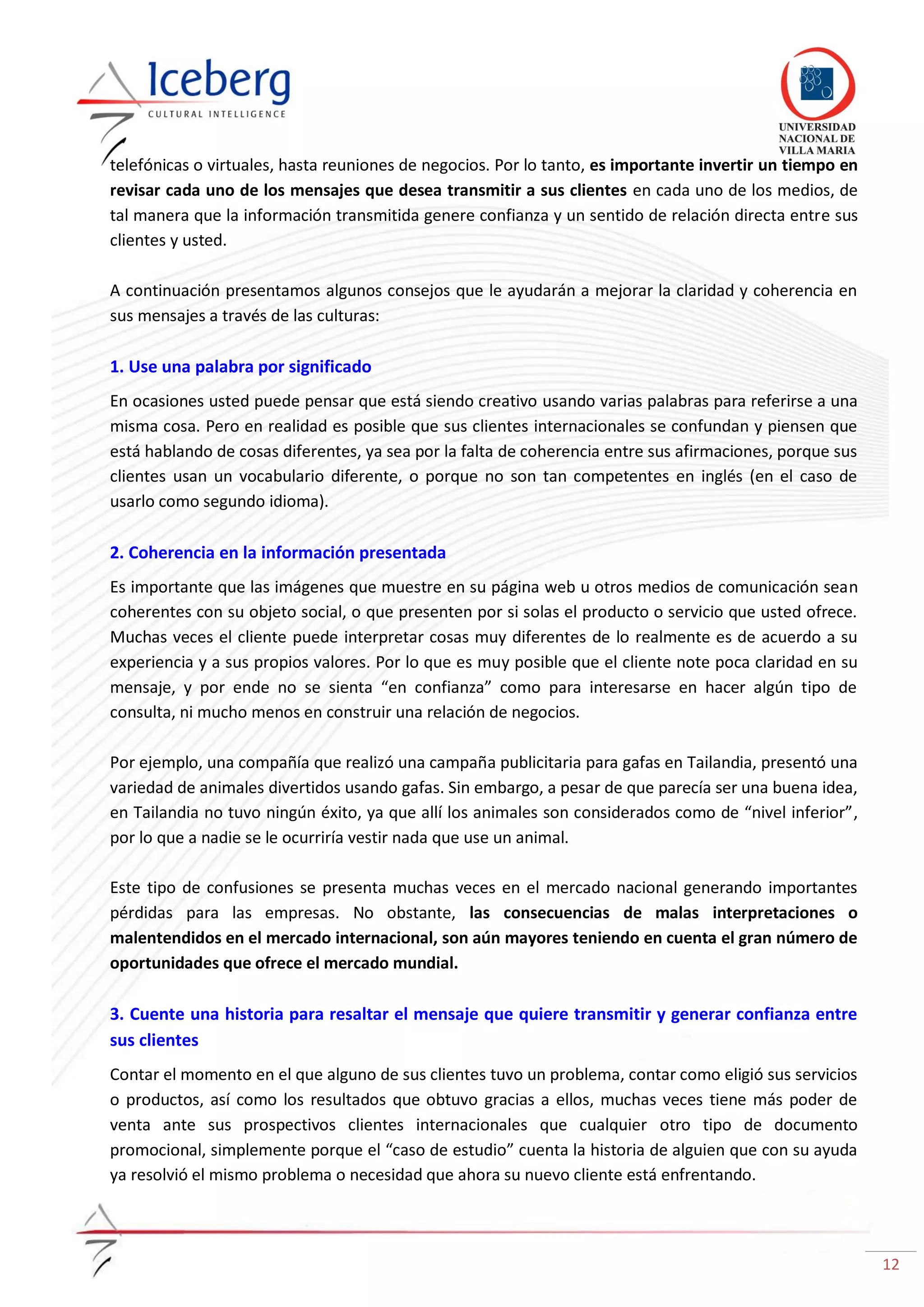12
telefónicas o virtuales, hasta reuniones de negocios. Por lo tanto, es importante invertir un tiempo en
revisar cada uno de los mensajes que desea transmitir a sus clientes en cada uno de los medios, de
tal manera que la información transmitida genere confianza y un sentido de relación directa entre sus
clientes y usted.
A continuación presentamos algunos consejos que le ayudarán a mejorar la claridad y coherencia en
sus mensajes a través de las culturas:
1. Use una palabra por significado
En ocasiones usted puede pensar que está siendo creativo usando varias palabras para referirse a una
misma cosa. Pero en realidad es posible que sus clientes internacionales se confundan y piensen que
está hablando de cosas diferentes, ya sea por la falta de coherencia entre sus afirmaciones, porque sus
clientes usan un vocabulario diferente, o porque no son tan competentes en inglés (en el caso de
usarlo como segundo idioma).
2. Coherencia en la información presentada
Es importante que las imágenes que muestre en su página web u otros medios de comunicación sean
coherentes con su objeto social, o que presenten por si solas el producto o servicio que usted ofrece.
Muchas veces el cliente puede interpretar cosas muy diferentes de lo realmente es de acuerdo a su
experiencia y a sus propios valores. Por lo que es muy posible que el cliente note poca claridad en su
mensaje, y por ende no se sienta “en confianza” como para interesarse en hacer algún tipo de
consulta, ni mucho menos en construir una relación de negocios.
Por ejemplo, una compañía que realizó una campaña publicitaria para gafas en Tailandia, presentó una
variedad de animales divertidos usando gafas. Sin embargo, a pesar de que parecía ser una buena idea,
en Tailandia no tuvo ningún éxito, ya que allí los animales son considerados como de “nivel inferior”,
por lo que a nadie se le ocurriría vestir nada que use un animal.
Este tipo de confusiones se presenta muchas veces en el mercado nacional generando importantes
pérdidas para las empresas. No obstante, las consecuencias de malas interpretaciones o
malentendidos en el mercado internacional, son aún mayores teniendo en cuenta el gran número de
oportunidades que ofrece el mercado mundial.
3. Cuente una historia para resaltar el mensaje que quiere transmitir y generar confianza entre
sus clientes
Contar el momento en el que alguno de sus clientes tuvo un problema, contar como eligió sus servicios
o productos, así como los resultados que obtuvo gracias a ellos, muchas veces tiene más poder de
venta ante sus prospectivos clientes internacionales que cualquier otro tipo de documento
promocional, simplemente porque el “caso de estudio” cuenta la historia de alguien que con su ayuda
ya resolvió el mismo problema o necesidad que ahora su nuevo cliente está enfrentando.
 