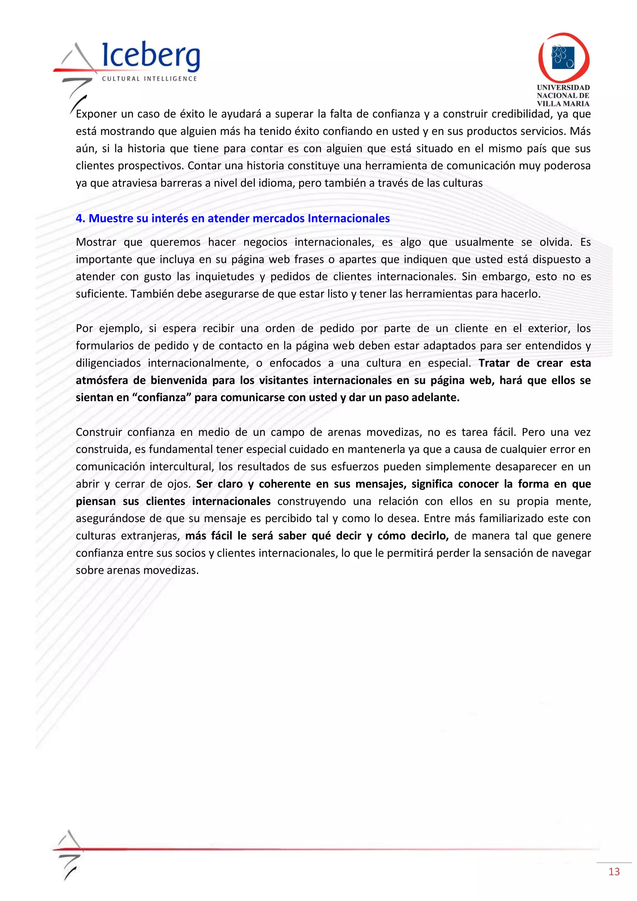 13
Exponer un caso de éxito le ayudará a superar la falta de confianza y a construir credibilidad, ya que
está mostrando que alguien más ha tenido éxito confiando en usted y en sus productos servicios. Más
aún, si la historia que tiene para contar es con alguien que está situado en el mismo país que sus
clientes prospectivos. Contar una historia constituye una herramienta de comunicación muy poderosa
ya que atraviesa barreras a nivel del idioma, pero también a través de las culturas
4. Muestre su interés en atender mercados Internacionales
Mostrar que queremos hacer negocios internacionales, es algo que usualmente se olvida. Es
importante que incluya en su página web frases o apartes que indiquen que usted está dispuesto a
atender con gusto las inquietudes y pedidos de clientes internacionales. Sin embargo, esto no es
suficiente. También debe asegurarse de que estar listo y tener las herramientas para hacerlo.
Por ejemplo, si espera recibir una orden de pedido por parte de un cliente en el exterior, los
formularios de pedido y de contacto en la página web deben estar adaptados para ser entendidos y
diligenciados internacionalmente, o enfocados a una cultura en especial. Tratar de crear esta
atmósfera de bienvenida para los visitantes internacionales en su página web, hará que ellos se
sientan en “confianza” para comunicarse con usted y dar un paso adelante.
Construir confianza en medio de un campo de arenas movedizas, no es tarea fácil. Pero una vez
construida, es fundamental tener especial cuidado en mantenerla ya que a causa de cualquier error en
comunicación intercultural, los resultados de sus esfuerzos pueden simplemente desaparecer en un
abrir y cerrar de ojos. Ser claro y coherente en sus mensajes, significa conocer la forma en que
piensan sus clientes internacionales construyendo una relación con ellos en su propia mente,
asegurándose de que su mensaje es percibido tal y como lo desea. Entre más familiarizado este con
culturas extranjeras, más fácil le será saber qué decir y cómo decirlo, de manera tal que genere
confianza entre sus socios y clientes internacionales, lo que le permitirá perder la sensación de navegar
sobre arenas movedizas.
 