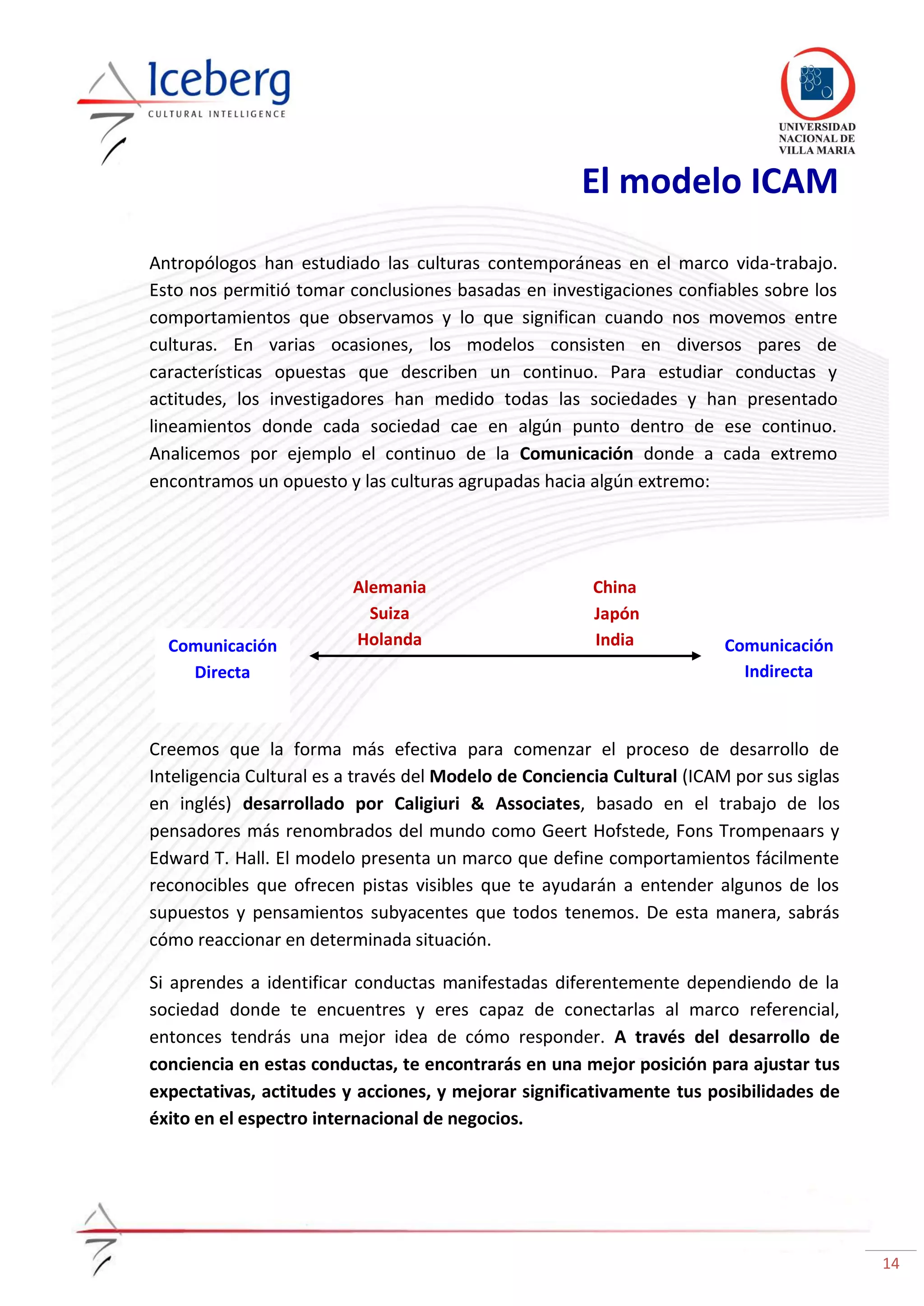 14
China
Japón
India
Alemania
Suiza
Holanda
El modelo ICAM
Antropólogos han estudiado las culturas contemporáneas en el marco vida-trabajo.
Esto nos permitió tomar conclusiones basadas en investigaciones confiables sobre los
comportamientos que observamos y lo que significan cuando nos movemos entre
culturas. En varias ocasiones, los modelos consisten en diversos pares de
características opuestas que describen un continuo. Para estudiar conductas y
actitudes, los investigadores han medido todas las sociedades y han presentado
lineamientos donde cada sociedad cae en algún punto dentro de ese continuo.
Analicemos por ejemplo el continuo de la Comunicación donde a cada extremo
encontramos un opuesto y las culturas agrupadas hacia algún extremo:
Creemos que la forma más efectiva para comenzar el proceso de desarrollo de
Inteligencia Cultural es a través del Modelo de Conciencia Cultural (ICAM por sus siglas
en inglés) desarrollado por Caligiuri & Associates, basado en el trabajo de los
pensadores más renombrados del mundo como Geert Hofstede, Fons Trompenaars y
Edward T. Hall. El modelo presenta un marco que define comportamientos fácilmente
reconocibles que ofrecen pistas visibles que te ayudarán a entender algunos de los
supuestos y pensamientos subyacentes que todos tenemos. De esta manera, sabrás
cómo reaccionar en determinada situación.
Si aprendes a identificar conductas manifestadas diferentemente dependiendo de la
sociedad donde te encuentres y eres capaz de conectarlas al marco referencial,
entonces tendrás una mejor idea de cómo responder. A través del desarrollo de
conciencia en estas conductas, te encontrarás en una mejor posición para ajustar tus
expectativas, actitudes y acciones, y mejorar significativamente tus posibilidades de
éxito en el espectro internacional de negocios.
Comunicación
Directa
Comunicación
Indirecta
 