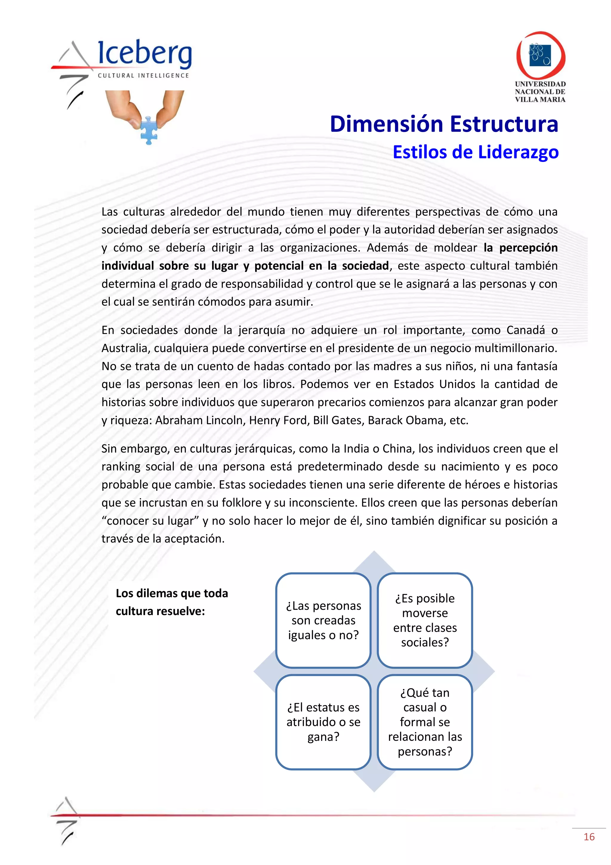 16
¿Las personas
son creadas
iguales o no?
¿Es posible
moverse
entre clases
sociales?
¿El estatus es
atribuido o se
gana?
¿Qué tan
casual o
formal se
relacionan las
personas?
Dimensión Estructura
Estilos de Liderazgo
Las culturas alrededor del mundo tienen muy diferentes perspectivas de cómo una
sociedad debería ser estructurada, cómo el poder y la autoridad deberían ser asignados
y cómo se debería dirigir a las organizaciones. Además de moldear la percepción
individual sobre su lugar y potencial en la sociedad, este aspecto cultural también
determina el grado de responsabilidad y control que se le asignará a las personas y con
el cual se sentirán cómodos para asumir.
En sociedades donde la jerarquía no adquiere un rol importante, como Canadá o
Australia, cualquiera puede convertirse en el presidente de un negocio multimillonario.
No se trata de un cuento de hadas contado por las madres a sus niños, ni una fantasía
que las personas leen en los libros. Podemos ver en Estados Unidos la cantidad de
historias sobre individuos que superaron precarios comienzos para alcanzar gran poder
y riqueza: Abraham Lincoln, Henry Ford, Bill Gates, Barack Obama, etc.
Sin embargo, en culturas jerárquicas, como la India o China, los individuos creen que el
ranking social de una persona está predeterminado desde su nacimiento y es poco
probable que cambie. Estas sociedades tienen una serie diferente de héroes e historias
que se incrustan en su folklore y su inconsciente. Ellos creen que las personas deberían
“conocer su lugar” y no solo hacer lo mejor de él, sino también dignificar su posición a
través de la aceptación.
Los dilemas que toda
cultura resuelve:
 