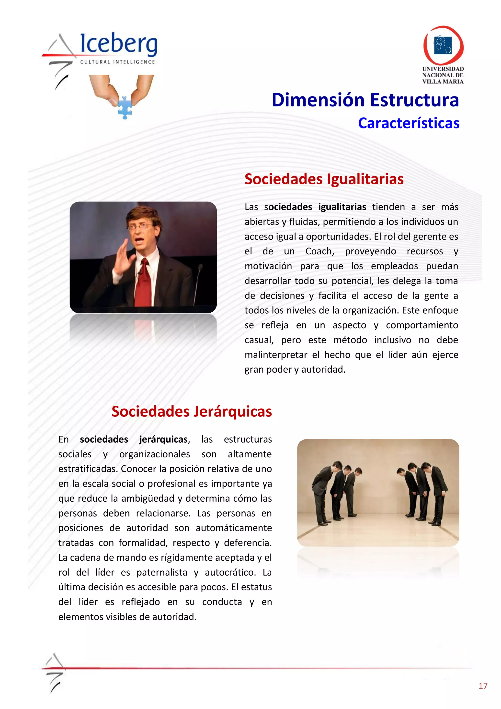 17
Dimensión Estructura
Características
Sociedades Igualitarias
Las sociedades igualitarias tienden a ser más
abiertas y fluidas, permitiendo a los individuos un
acceso igual a oportunidades. El rol del gerente es
el de un Coach, proveyendo recursos y
motivación para que los empleados puedan
desarrollar todo su potencial, les delega la toma
de decisiones y facilita el acceso de la gente a
todos los niveles de la organización. Este enfoque
se refleja en un aspecto y comportamiento
casual, pero este método inclusivo no debe
malinterpretar el hecho que el líder aún ejerce
gran poder y autoridad.
Sociedades Jerárquicas
En sociedades jerárquicas, las estructuras
sociales y organizacionales son altamente
estratificadas. Conocer la posición relativa de uno
en la escala social o profesional es importante ya
que reduce la ambigüedad y determina cómo las
personas deben relacionarse. Las personas en
posiciones de autoridad son automáticamente
tratadas con formalidad, respecto y deferencia.
La cadena de mando es rígidamente aceptada y el
rol del líder es paternalista y autocrático. La
última decisión es accesible para pocos. El estatus
del líder es reflejado en su conducta y en
elementos visibles de autoridad.
 