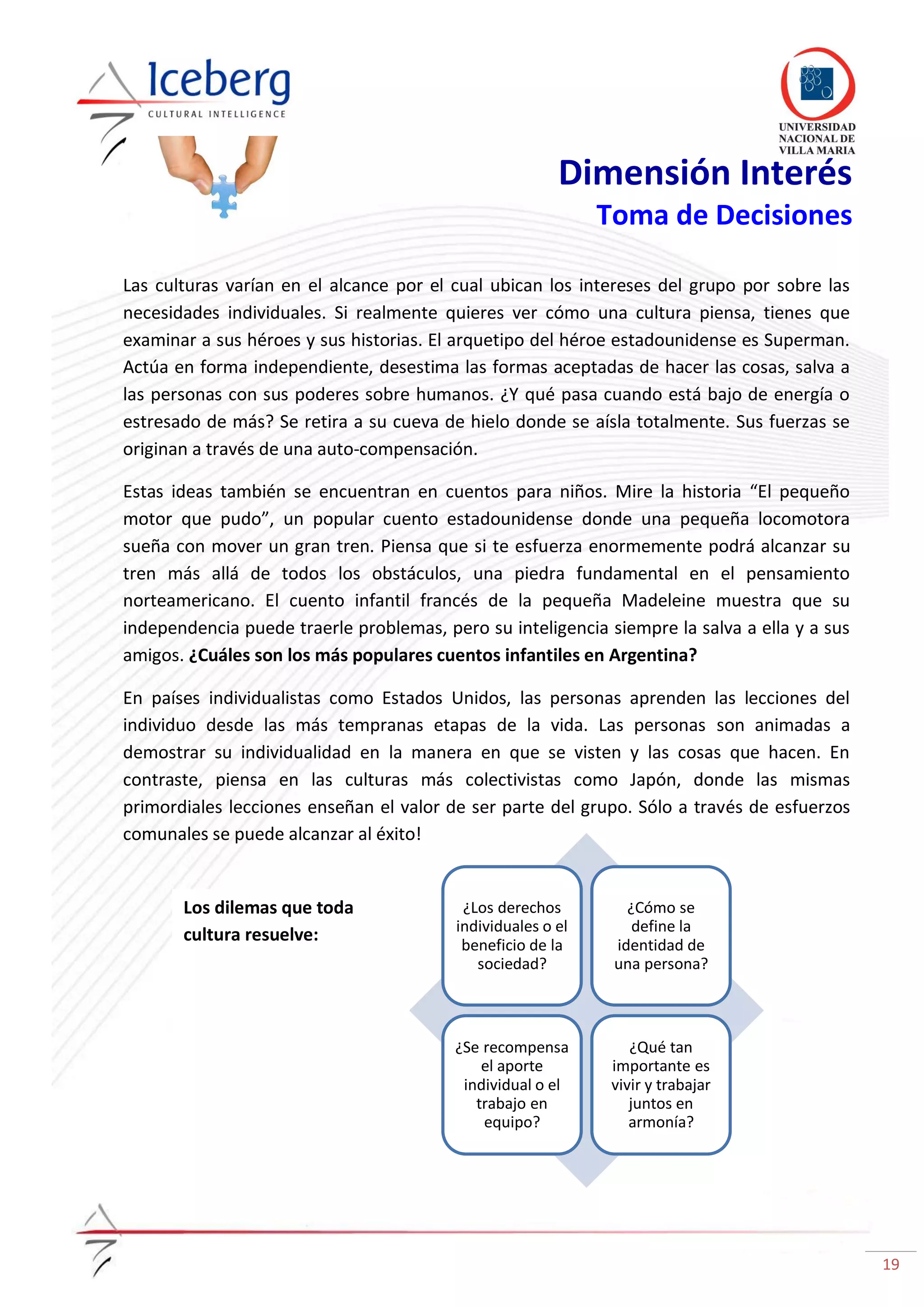 19
¿Los derechos
individuales o el
beneficio de la
sociedad?
¿Cómo se
define la
identidad de
una persona?
¿Se recompensa
el aporte
individual o el
trabajo en
equipo?
¿Qué tan
importante es
vivir y trabajar
juntos en
armonía?
Dimensión Interés
Toma de Decisiones
Las culturas varían en el alcance por el cual ubican los intereses del grupo por sobre las
necesidades individuales. Si realmente quieres ver cómo una cultura piensa, tienes que
examinar a sus héroes y sus historias. El arquetipo del héroe estadounidense es Superman.
Actúa en forma independiente, desestima las formas aceptadas de hacer las cosas, salva a
las personas con sus poderes sobre humanos. ¿Y qué pasa cuando está bajo de energía o
estresado de más? Se retira a su cueva de hielo donde se aísla totalmente. Sus fuerzas se
originan a través de una auto-compensación.
Estas ideas también se encuentran en cuentos para niños. Mire la historia “El pequeño
motor que pudo”, un popular cuento estadounidense donde una pequeña locomotora
sueña con mover un gran tren. Piensa que si te esfuerza enormemente podrá alcanzar su
tren más allá de todos los obstáculos, una piedra fundamental en el pensamiento
norteamericano. El cuento infantil francés de la pequeña Madeleine muestra que su
independencia puede traerle problemas, pero su inteligencia siempre la salva a ella y a sus
amigos. ¿Cuáles son los más populares cuentos infantiles en Argentina?
En países individualistas como Estados Unidos, las personas aprenden las lecciones del
individuo desde las más tempranas etapas de la vida. Las personas son animadas a
demostrar su individualidad en la manera en que se visten y las cosas que hacen. En
contraste, piensa en las culturas más colectivistas como Japón, donde las mismas
primordiales lecciones enseñan el valor de ser parte del grupo. Sólo a través de esfuerzos
comunales se puede alcanzar al éxito!
Los dilemas que toda
cultura resuelve:
 