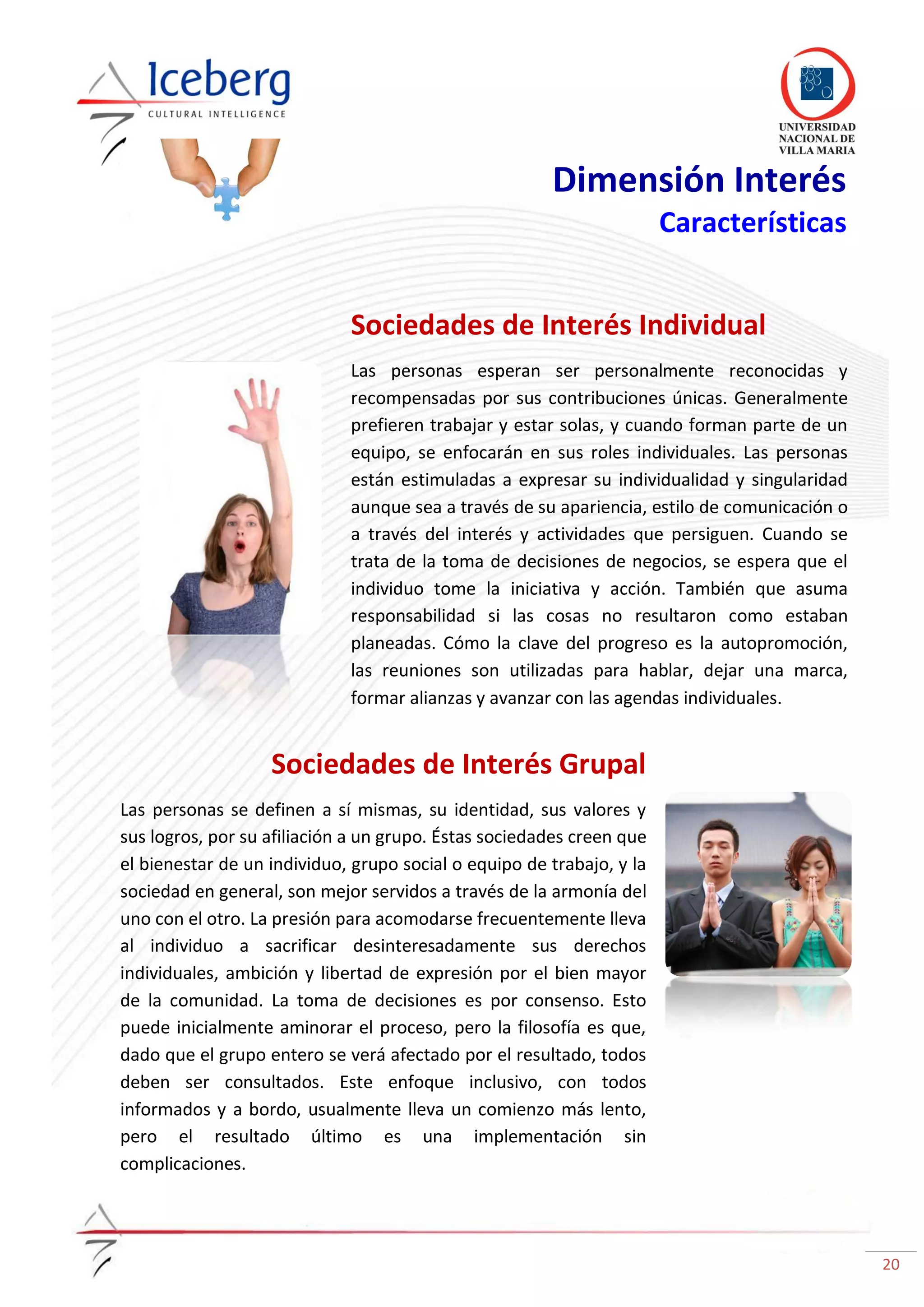 20
Dimensión Interés
Características
Sociedades de Interés Individual
Las personas esperan ser personalmente reconocidas y
recompensadas por sus contribuciones únicas. Generalmente
prefieren trabajar y estar solas, y cuando forman parte de un
equipo, se enfocarán en sus roles individuales. Las personas
están estimuladas a expresar su individualidad y singularidad
aunque sea a través de su apariencia, estilo de comunicación o
a través del interés y actividades que persiguen. Cuando se
trata de la toma de decisiones de negocios, se espera que el
individuo tome la iniciativa y acción. También que asuma
responsabilidad si las cosas no resultaron como estaban
planeadas. Cómo la clave del progreso es la autopromoción,
las reuniones son utilizadas para hablar, dejar una marca,
formar alianzas y avanzar con las agendas individuales.
Sociedades de Interés Grupal
Las personas se definen a sí mismas, su identidad, sus valores y
sus logros, por su afiliación a un grupo. Éstas sociedades creen que
el bienestar de un individuo, grupo social o equipo de trabajo, y la
sociedad en general, son mejor servidos a través de la armonía del
uno con el otro. La presión para acomodarse frecuentemente lleva
al individuo a sacrificar desinteresadamente sus derechos
individuales, ambición y libertad de expresión por el bien mayor
de la comunidad. La toma de decisiones es por consenso. Esto
puede inicialmente aminorar el proceso, pero la filosofía es que,
dado que el grupo entero se verá afectado por el resultado, todos
deben ser consultados. Este enfoque inclusivo, con todos
informados y a bordo, usualmente lleva un comienzo más lento,
pero el resultado último es una implementación sin
complicaciones.
 