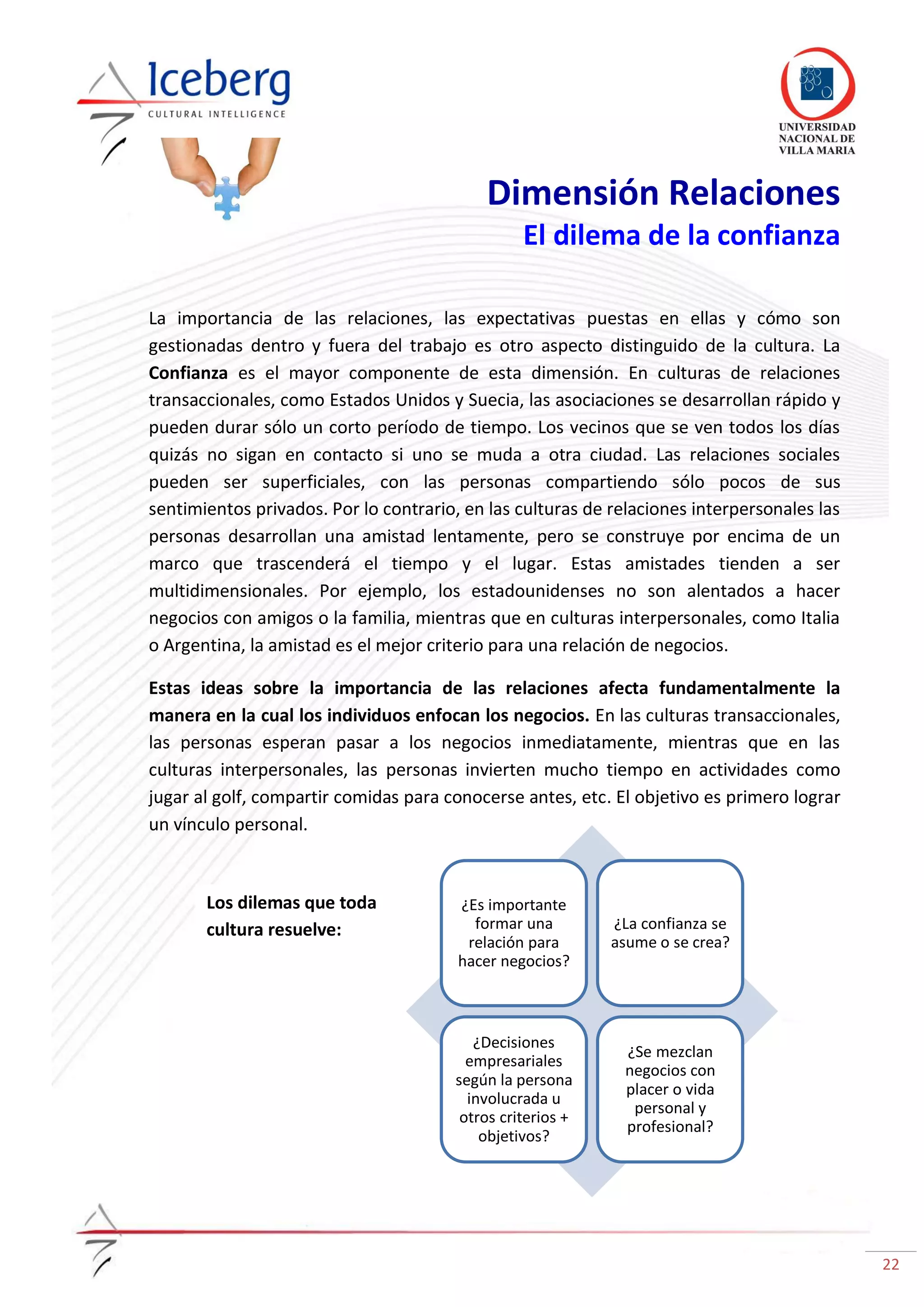 22
¿Es importante
formar una
relación para
hacer negocios?
¿La confianza se
asume o se crea?
¿Decisiones
empresariales
según la persona
involucrada u
otros criterios +
objetivos?
¿Se mezclan
negocios con
placer o vida
personal y
profesional?
Dimensión Relaciones
El dilema de la confianza
La importancia de las relaciones, las expectativas puestas en ellas y cómo son
gestionadas dentro y fuera del trabajo es otro aspecto distinguido de la cultura. La
Confianza es el mayor componente de esta dimensión. En culturas de relaciones
transaccionales, como Estados Unidos y Suecia, las asociaciones se desarrollan rápido y
pueden durar sólo un corto período de tiempo. Los vecinos que se ven todos los días
quizás no sigan en contacto si uno se muda a otra ciudad. Las relaciones sociales
pueden ser superficiales, con las personas compartiendo sólo pocos de sus
sentimientos privados. Por lo contrario, en las culturas de relaciones interpersonales las
personas desarrollan una amistad lentamente, pero se construye por encima de un
marco que trascenderá el tiempo y el lugar. Estas amistades tienden a ser
multidimensionales. Por ejemplo, los estadounidenses no son alentados a hacer
negocios con amigos o la familia, mientras que en culturas interpersonales, como Italia
o Argentina, la amistad es el mejor criterio para una relación de negocios.
Estas ideas sobre la importancia de las relaciones afecta fundamentalmente la
manera en la cual los individuos enfocan los negocios. En las culturas transaccionales,
las personas esperan pasar a los negocios inmediatamente, mientras que en las
culturas interpersonales, las personas invierten mucho tiempo en actividades como
jugar al golf, compartir comidas para conocerse antes, etc. El objetivo es primero lograr
un vínculo personal.
Los dilemas que toda
cultura resuelve:
 