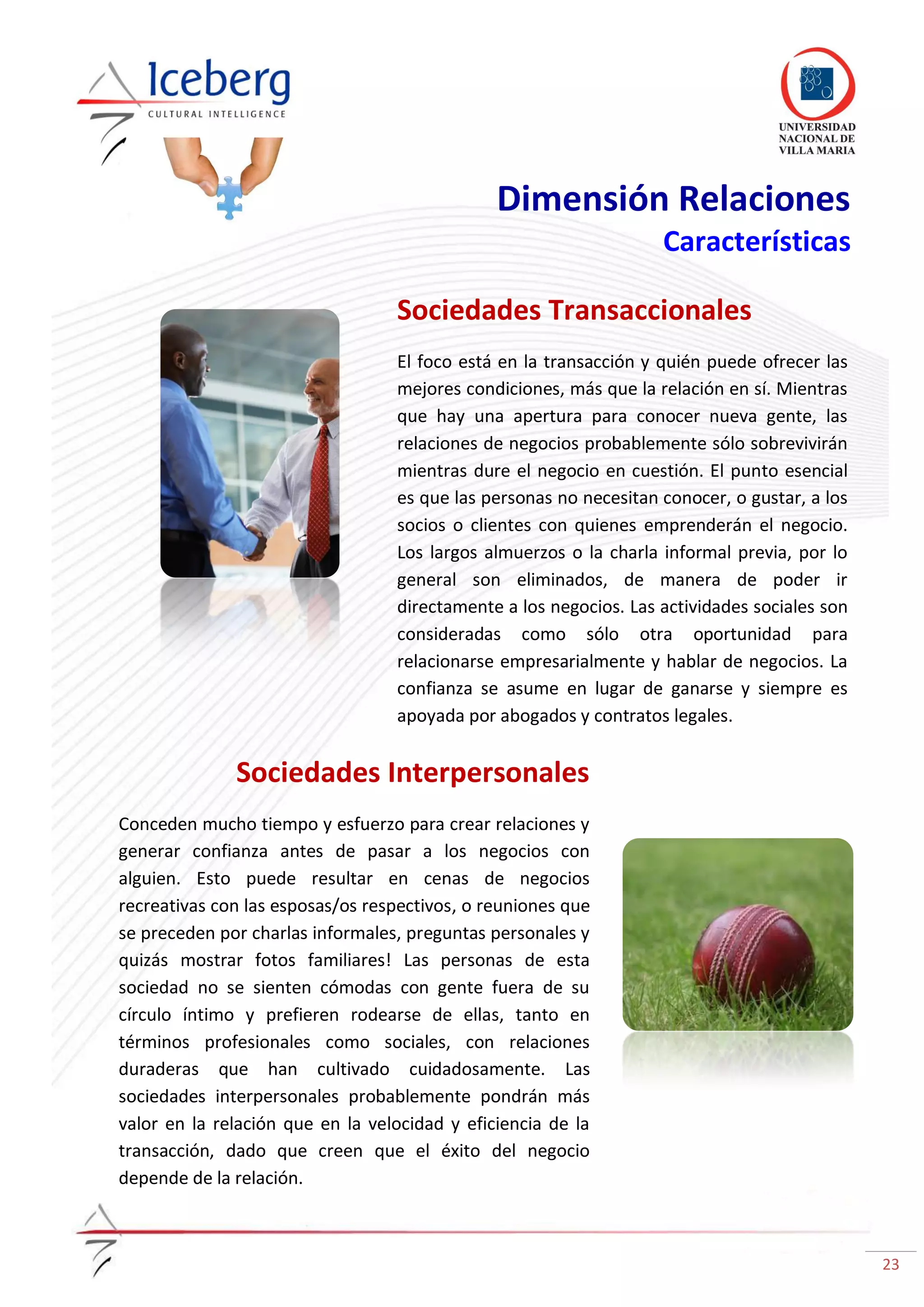 23
Dimensión Relaciones
Características
Sociedades Transaccionales
El foco está en la transacción y quién puede ofrecer las
mejores condiciones, más que la relación en sí. Mientras
que hay una apertura para conocer nueva gente, las
relaciones de negocios probablemente sólo sobrevivirán
mientras dure el negocio en cuestión. El punto esencial
es que las personas no necesitan conocer, o gustar, a los
socios o clientes con quienes emprenderán el negocio.
Los largos almuerzos o la charla informal previa, por lo
general son eliminados, de manera de poder ir
directamente a los negocios. Las actividades sociales son
consideradas como sólo otra oportunidad para
relacionarse empresarialmente y hablar de negocios. La
confianza se asume en lugar de ganarse y siempre es
apoyada por abogados y contratos legales.
Sociedades Interpersonales
Conceden mucho tiempo y esfuerzo para crear relaciones y
generar confianza antes de pasar a los negocios con
alguien. Esto puede resultar en cenas de negocios
recreativas con las esposas/os respectivos, o reuniones que
se preceden por charlas informales, preguntas personales y
quizás mostrar fotos familiares! Las personas de esta
sociedad no se sienten cómodas con gente fuera de su
círculo íntimo y prefieren rodearse de ellas, tanto en
términos profesionales como sociales, con relaciones
duraderas que han cultivado cuidadosamente. Las
sociedades interpersonales probablemente pondrán más
valor en la relación que en la velocidad y eficiencia de la
transacción, dado que creen que el éxito del negocio
depende de la relación.
 