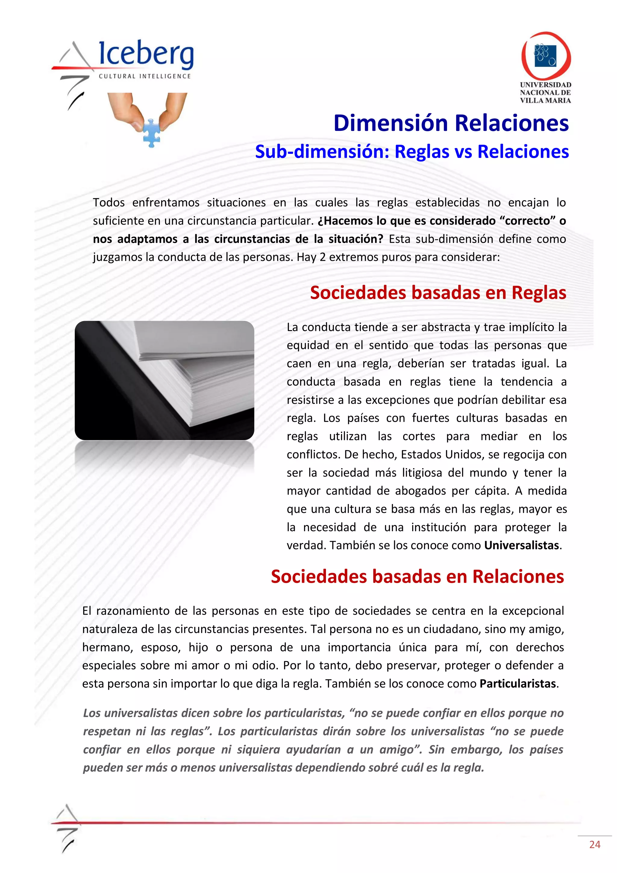 24
Dimensión Relaciones
Sub-dimensión: Reglas vs Relaciones
Todos enfrentamos situaciones en las cuales las reglas establecidas no encajan lo
suficiente en una circunstancia particular. ¿Hacemos lo que es considerado “correcto” o
nos adaptamos a las circunstancias de la situación? Esta sub-dimensión define como
juzgamos la conducta de las personas. Hay 2 extremos puros para considerar:
Sociedades basadas en Reglas
La conducta tiende a ser abstracta y trae implícito la
equidad en el sentido que todas las personas que
caen en una regla, deberían ser tratadas igual. La
conducta basada en reglas tiene la tendencia a
resistirse a las excepciones que podrían debilitar esa
regla. Los países con fuertes culturas basadas en
reglas utilizan las cortes para mediar en los
conflictos. De hecho, Estados Unidos, se regocija con
ser la sociedad más litigiosa del mundo y tener la
mayor cantidad de abogados per cápita. A medida
que una cultura se basa más en las reglas, mayor es
la necesidad de una institución para proteger la
verdad. También se los conoce como Universalistas.
Sociedades basadas en Relaciones
El razonamiento de las personas en este tipo de sociedades se centra en la excepcional
naturaleza de las circunstancias presentes. Tal persona no es un ciudadano, sino my amigo,
hermano, esposo, hijo o persona de una importancia única para mí, con derechos
especiales sobre mi amor o mi odio. Por lo tanto, debo preservar, proteger o defender a
esta persona sin importar lo que diga la regla. También se los conoce como Particularistas.
Los universalistas dicen sobre los particularistas, “no se puede confiar en ellos porque no
respetan ni las reglas”. Los particularistas dirán sobre los universalistas “no se puede
confiar en ellos porque ni siquiera ayudarían a un amigo”. Sin embargo, los países
pueden ser más o menos universalistas dependiendo sobré cuál es la regla.
 