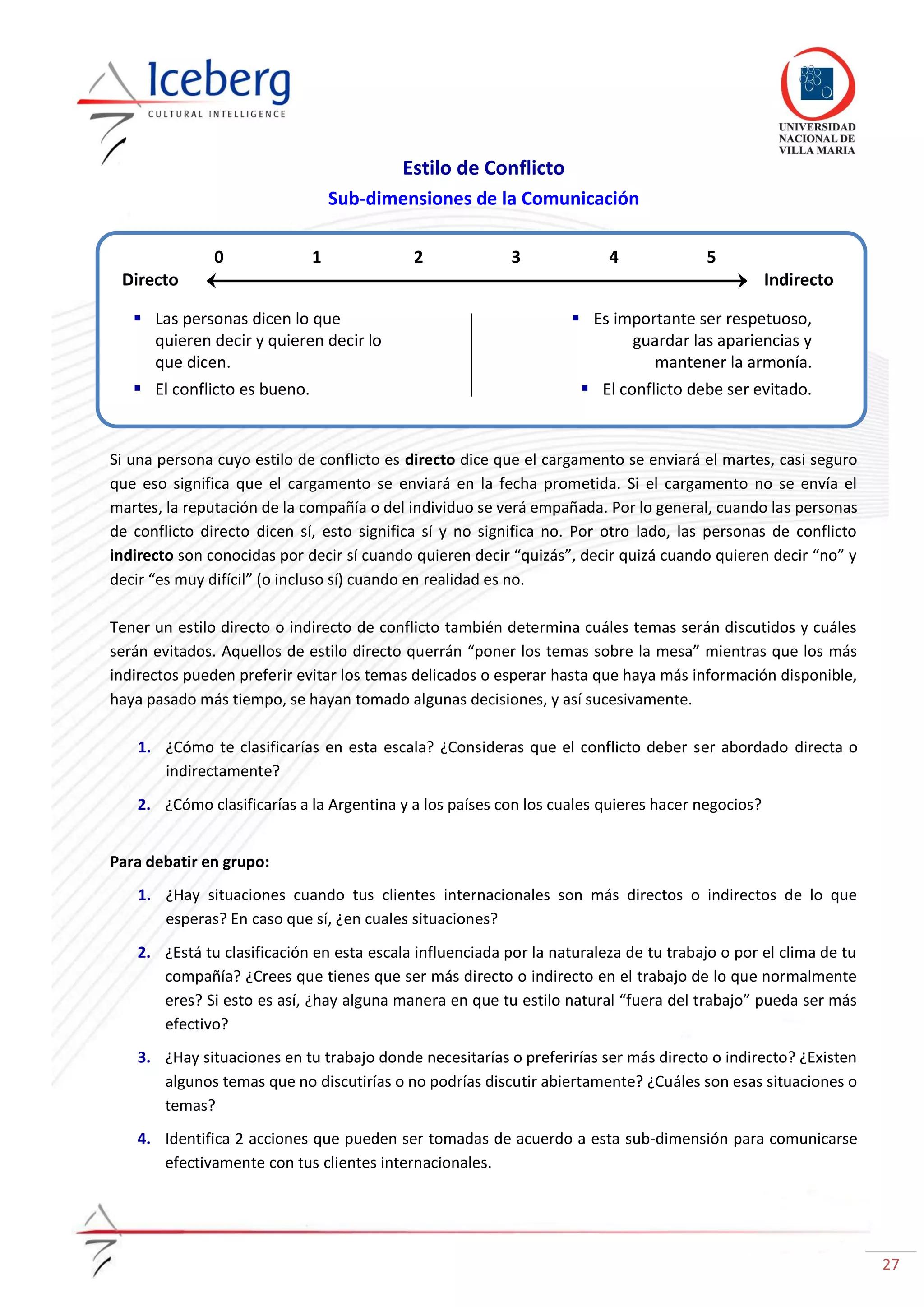 27
Estilo de Conflicto
Sub-dimensiones de la Comunicación
Si una persona cuyo estilo de conflicto es directo dice que el cargamento se enviará el martes, casi seguro
que eso significa que el cargamento se enviará en la fecha prometida. Si el cargamento no se envía el
martes, la reputación de la compañía o del individuo se verá empañada. Por lo general, cuando las personas
de conflicto directo dicen sí, esto significa sí y no significa no. Por otro lado, las personas de conflicto
indirecto son conocidas por decir sí cuando quieren decir “quizás”, decir quizá cuando quieren decir “no” y
decir “es muy difícil” (o incluso sí) cuando en realidad es no.
Tener un estilo directo o indirecto de conflicto también determina cuáles temas serán discutidos y cuáles
serán evitados. Aquellos de estilo directo querrán “poner los temas sobre la mesa” mientras que los más
indirectos pueden preferir evitar los temas delicados o esperar hasta que haya más información disponible,
haya pasado más tiempo, se hayan tomado algunas decisiones, y así sucesivamente.
1. ¿Cómo te clasificarías en esta escala? ¿Consideras que el conflicto deber ser abordado directa o
indirectamente?
2. ¿Cómo clasificarías a la Argentina y a los países con los cuales quieres hacer negocios?
Para debatir en grupo:
1. ¿Hay situaciones cuando tus clientes internacionales son más directos o indirectos de lo que
esperas? En caso que sí, ¿en cuales situaciones?
2. ¿Está tu clasificación en esta escala influenciada por la naturaleza de tu trabajo o por el clima de tu
compañía? ¿Crees que tienes que ser más directo o indirecto en el trabajo de lo que normalmente
eres? Si esto es así, ¿hay alguna manera en que tu estilo natural “fuera del trabajo” pueda ser más
efectivo?
3. ¿Hay situaciones en tu trabajo donde necesitarías o preferirías ser más directo o indirecto? ¿Existen
algunos temas que no discutirías o no podrías discutir abiertamente? ¿Cuáles son esas situaciones o
temas?
4. Identifica 2 acciones que pueden ser tomadas de acuerdo a esta sub-dimensión para comunicarse
efectivamente con tus clientes internacionales.
Directo Indirecto
0 1 2 3 4 5
 Las personas dicen lo que
quieren decir y quieren decir lo
que dicen.
 El conflicto es bueno.
 Es importante ser respetuoso,
guardar las apariencias y
mantener la armonía.
 El conflicto debe ser evitado.
 