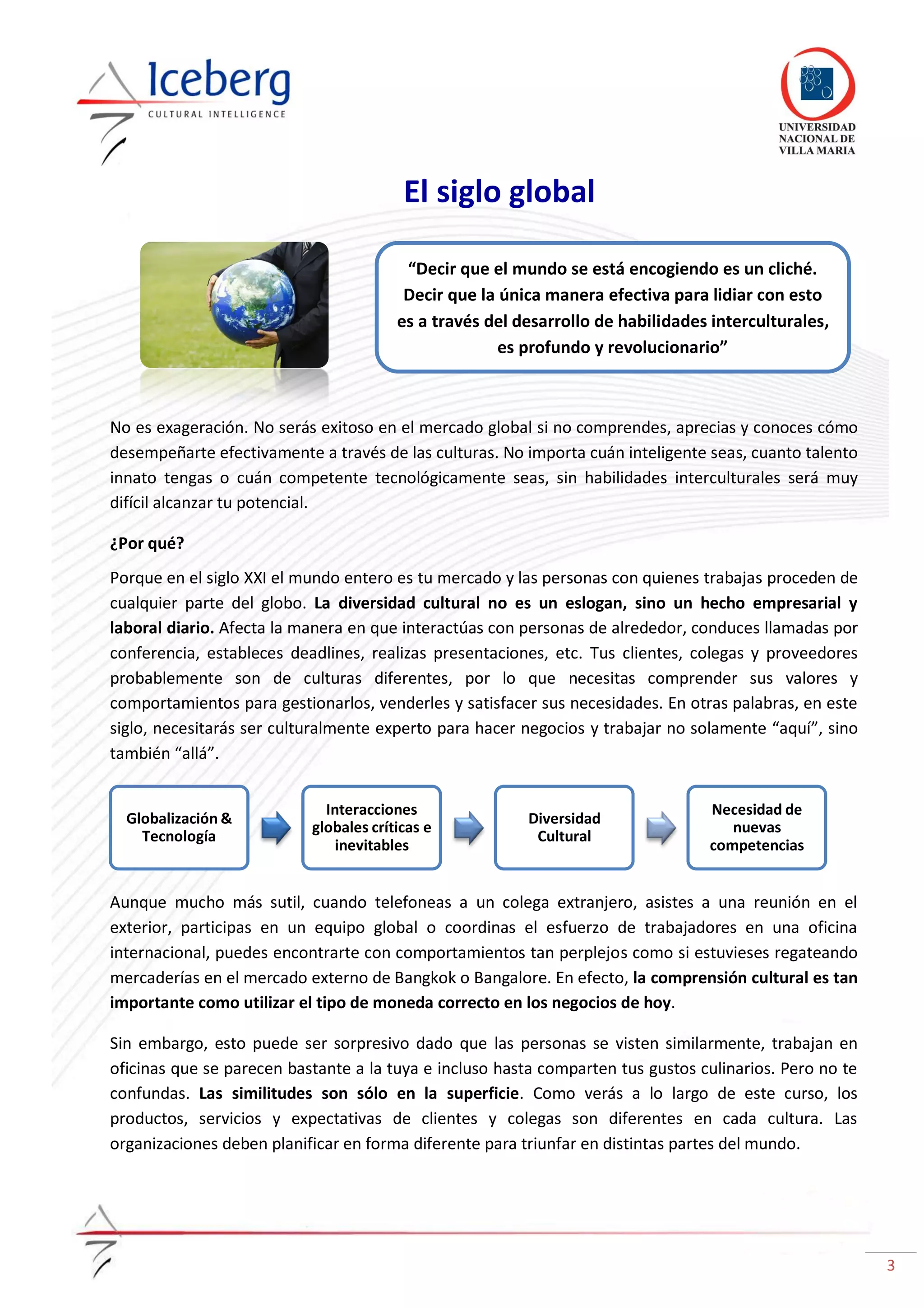3
No es exageración. No serás exitoso en el mercado global si no comprendes, aprecias y conoces cómo
desempeñarte efectivamente a través de las culturas. No importa cuán inteligente seas, cuanto talento
innato tengas o cuán competente tecnológicamente seas, sin habilidades interculturales será muy
difícil alcanzar tu potencial.
¿Por qué?
Porque en el siglo XXI el mundo entero es tu mercado y las personas con quienes trabajas proceden de
cualquier parte del globo. La diversidad cultural no es un eslogan, sino un hecho empresarial y
laboral diario. Afecta la manera en que interactúas con personas de alrededor, conduces llamadas por
conferencia, estableces deadlines, realizas presentaciones, etc. Tus clientes, colegas y proveedores
probablemente son de culturas diferentes, por lo que necesitas comprender sus valores y
comportamientos para gestionarlos, venderles y satisfacer sus necesidades. En otras palabras, en este
siglo, necesitarás ser culturalmente experto para hacer negocios y trabajar no solamente “aquí”, sino
también “allá”.
Aunque mucho más sutil, cuando telefoneas a un colega extranjero, asistes a una reunión en el
exterior, participas en un equipo global o coordinas el esfuerzo de trabajadores en una oficina
internacional, puedes encontrarte con comportamientos tan perplejos como si estuvieses regateando
mercaderías en el mercado externo de Bangkok o Bangalore. En efecto, la comprensión cultural es tan
importante como utilizar el tipo de moneda correcto en los negocios de hoy.
Sin embargo, esto puede ser sorpresivo dado que las personas se visten similarmente, trabajan en
oficinas que se parecen bastante a la tuya e incluso hasta comparten tus gustos culinarios. Pero no te
confundas. Las similitudes son sólo en la superficie. Como verás a lo largo de este curso, los
productos, servicios y expectativas de clientes y colegas son diferentes en cada cultura. Las
organizaciones deben planificar en forma diferente para triunfar en distintas partes del mundo.
Globalización &
Tecnología
Interacciones
globales críticas e
inevitables
Diversidad
Cultural
Necesidad de
nuevas
competencias
El siglo global
“Decir que el mundo se está encogiendo es un cliché.
Decir que la única manera efectiva para lidiar con esto
es a través del desarrollo de habilidades interculturales,
es profundo y revolucionario”
 