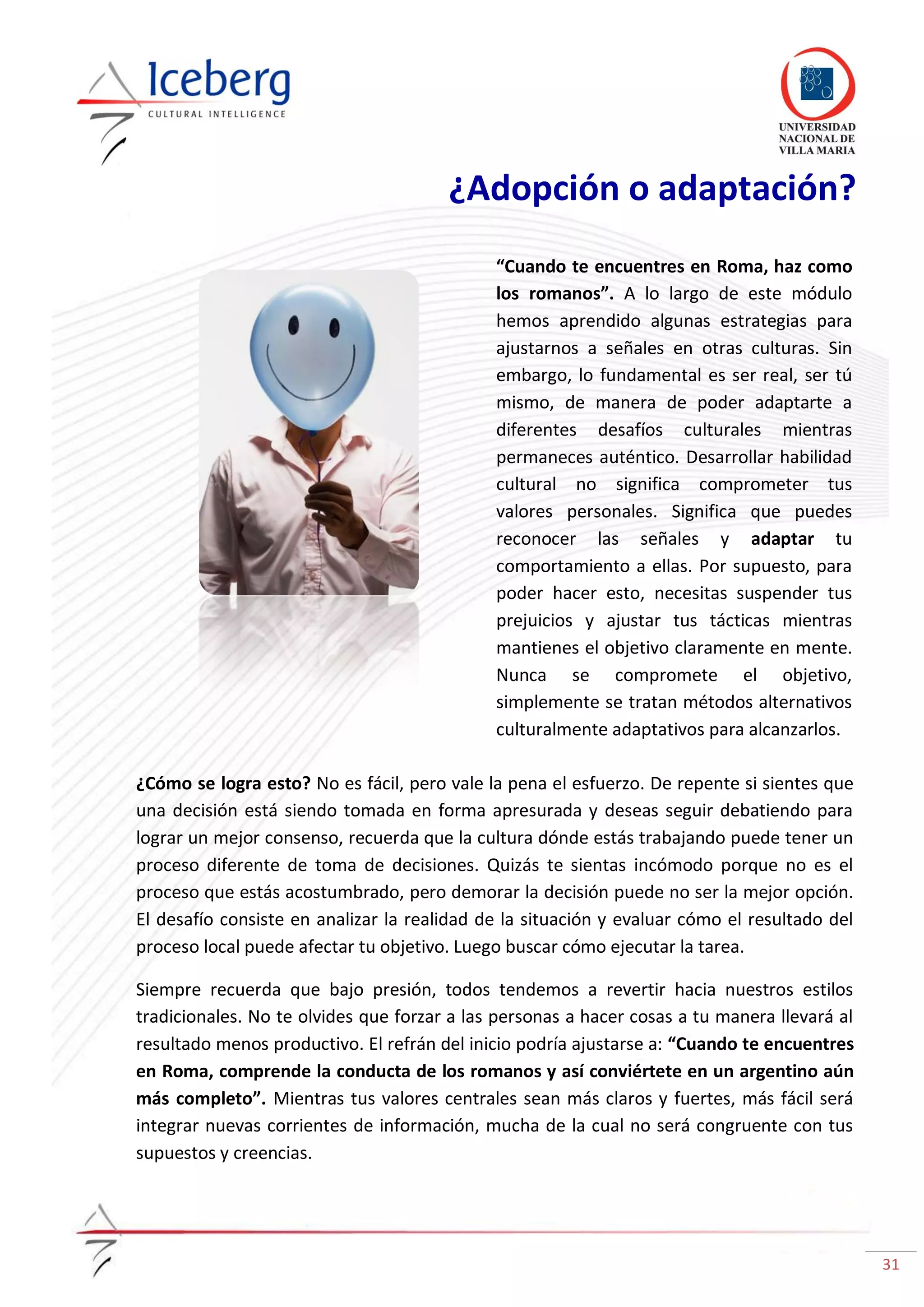 31
¿Adopción o adaptación?
“Cuando te encuentres en Roma, haz como
los romanos”. A lo largo de este módulo
hemos aprendido algunas estrategias para
ajustarnos a señales en otras culturas. Sin
embargo, lo fundamental es ser real, ser tú
mismo, de manera de poder adaptarte a
diferentes desafíos culturales mientras
permaneces auténtico. Desarrollar habilidad
cultural no significa comprometer tus
valores personales. Significa que puedes
reconocer las señales y adaptar tu
comportamiento a ellas. Por supuesto, para
poder hacer esto, necesitas suspender tus
prejuicios y ajustar tus tácticas mientras
mantienes el objetivo claramente en mente.
Nunca se compromete el objetivo,
simplemente se tratan métodos alternativos
culturalmente adaptativos para alcanzarlos.
¿Cómo se logra esto? No es fácil, pero vale la pena el esfuerzo. De repente si sientes que
una decisión está siendo tomada en forma apresurada y deseas seguir debatiendo para
lograr un mejor consenso, recuerda que la cultura dónde estás trabajando puede tener un
proceso diferente de toma de decisiones. Quizás te sientas incómodo porque no es el
proceso que estás acostumbrado, pero demorar la decisión puede no ser la mejor opción.
El desafío consiste en analizar la realidad de la situación y evaluar cómo el resultado del
proceso local puede afectar tu objetivo. Luego buscar cómo ejecutar la tarea.
Siempre recuerda que bajo presión, todos tendemos a revertir hacia nuestros estilos
tradicionales. No te olvides que forzar a las personas a hacer cosas a tu manera llevará al
resultado menos productivo. El refrán del inicio podría ajustarse a: “Cuando te encuentres
en Roma, comprende la conducta de los romanos y así conviértete en un argentino aún
más completo”. Mientras tus valores centrales sean más claros y fuertes, más fácil será
integrar nuevas corrientes de información, mucha de la cual no será congruente con tus
supuestos y creencias.
 