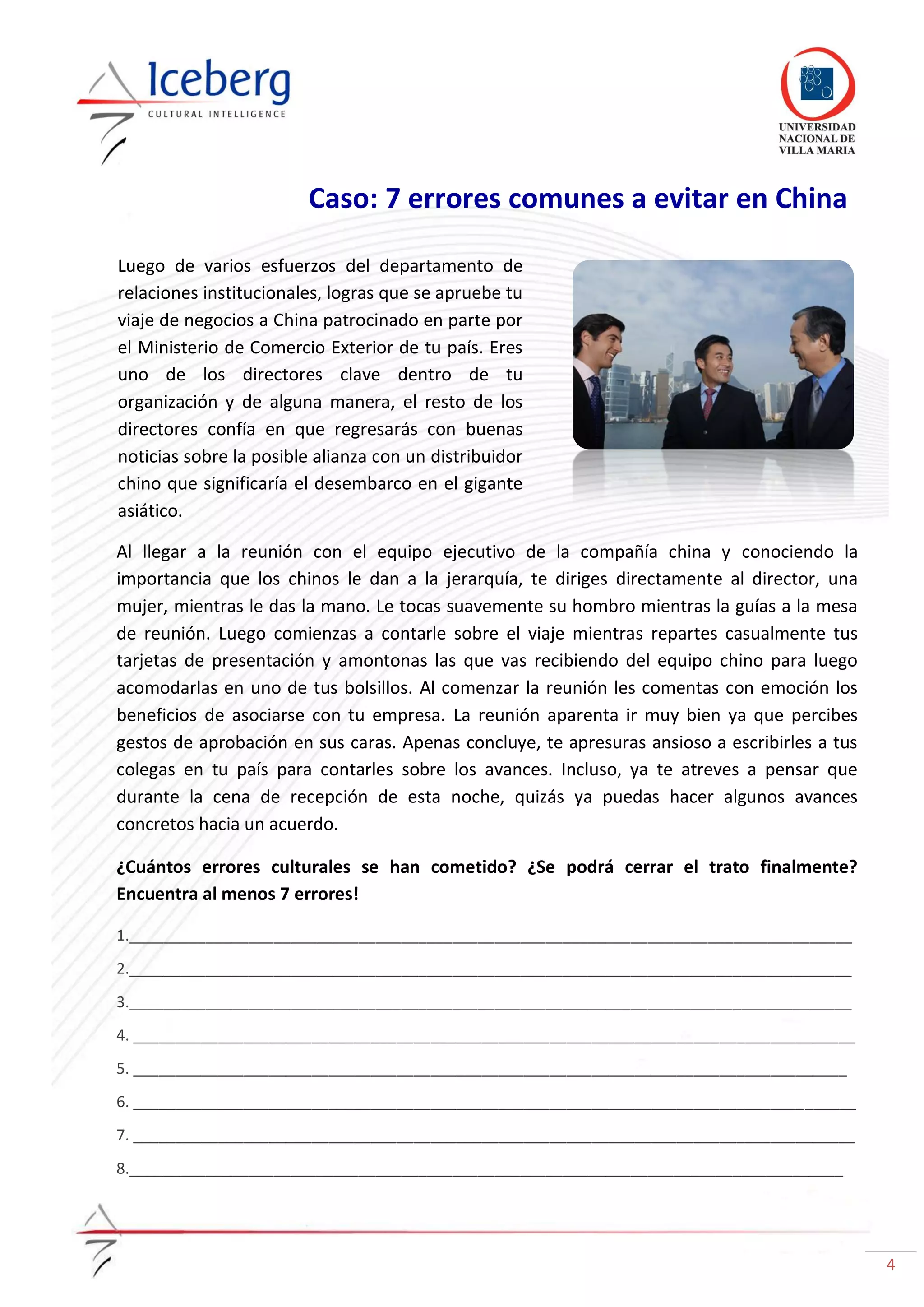 4
Caso: 7 errores comunes a evitar en China
Al llegar a la reunión con el equipo ejecutivo de la compañía china y conociendo la
importancia que los chinos le dan a la jerarquía, te diriges directamente al director, una
mujer, mientras le das la mano. Le tocas suavemente su hombro mientras la guías a la mesa
de reunión. Luego comienzas a contarle sobre el viaje mientras repartes casualmente tus
tarjetas de presentación y amontonas las que vas recibiendo del equipo chino para luego
acomodarlas en uno de tus bolsillos. Al comenzar la reunión les comentas con emoción los
beneficios de asociarse con tu empresa. La reunión aparenta ir muy bien ya que percibes
gestos de aprobación en sus caras. Apenas concluye, te apresuras ansioso a escribirles a tus
colegas en tu país para contarles sobre los avances. Incluso, ya te atreves a pensar que
durante la cena de recepción de esta noche, quizás ya puedas hacer algunos avances
concretos hacia un acuerdo.
¿Cuántos errores culturales se han cometido? ¿Se podrá cerrar el trato finalmente?
Encuentra al menos 7 errores!
1._____________________________________________________________________________________
2._____________________________________________________________________________________
3._____________________________________________________________________________________
4. _____________________________________________________________________________________
5. ____________________________________________________________________________________
6. _____________________________________________________________________________________
7. _____________________________________________________________________________________
8.____________________________________________________________________________________
Luego de varios esfuerzos del departamento de
relaciones institucionales, logras que se apruebe tu
viaje de negocios a China patrocinado en parte por
el Ministerio de Comercio Exterior de tu país. Eres
uno de los directores clave dentro de tu
organización y de alguna manera, el resto de los
directores confía en que regresarás con buenas
noticias sobre la posible alianza con un distribuidor
chino que significaría el desembarco en el gigante
asiático.
 