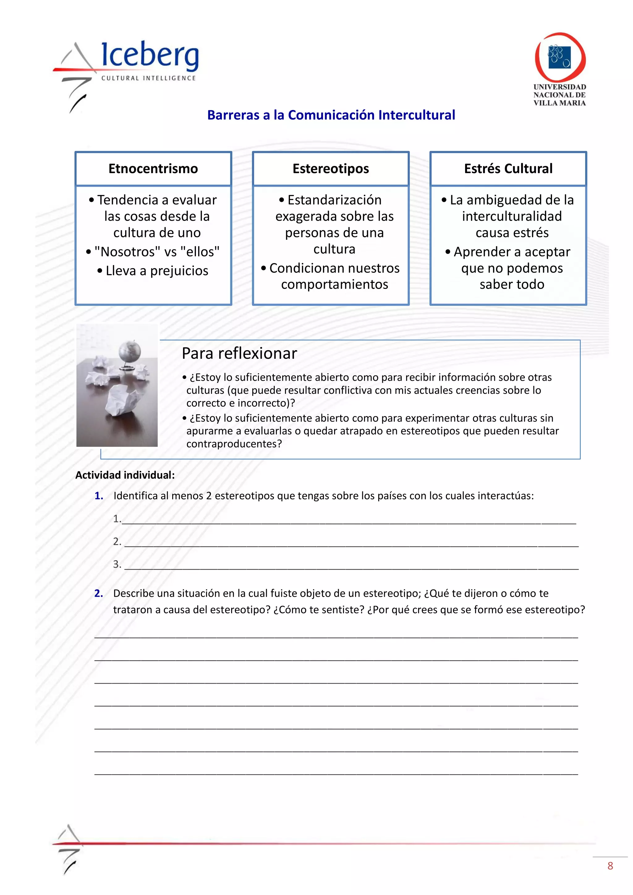 8
Barreras a la Comunicación Intercultural
Actividad individual:
1. Identifica al menos 2 estereotipos que tengas sobre los países con los cuales interactúas:
1.______________________________________________________________________________
2. ______________________________________________________________________________
3. ______________________________________________________________________________
2. Describe una situación en la cual fuiste objeto de un estereotipo; ¿Qué te dijeron o cómo te
trataron a causa del estereotipo? ¿Cómo te sentiste? ¿Por qué crees que se formó ese estereotipo?
___________________________________________________________________________________
___________________________________________________________________________________
___________________________________________________________________________________
___________________________________________________________________________________
___________________________________________________________________________________
___________________________________________________________________________________
___________________________________________________________________________________
Etnocentrismo
•Tendencia a evaluar
las cosas desde la
cultura de uno
•"Nosotros" vs "ellos"
•Lleva a prejuicios
Estereotipos
•Estandarización
exagerada sobre las
personas de una
cultura
•Condicionan nuestros
comportamientos
Estrés Cultural
•La ambiguedad de la
interculturalidad
causa estrés
•Aprender a aceptar
que no podemos
saber todo
Para reflexionar
• ¿Estoy lo suficientemente abierto como para recibir información sobre otras
culturas (que puede resultar conflictiva con mis actuales creencias sobre lo
correcto e incorrecto)?
• ¿Estoy lo suficientemente abierto como para experimentar otras culturas sin
apurarme a evaluarlas o quedar atrapado en estereotipos que pueden resultar
contraproducentes?
 