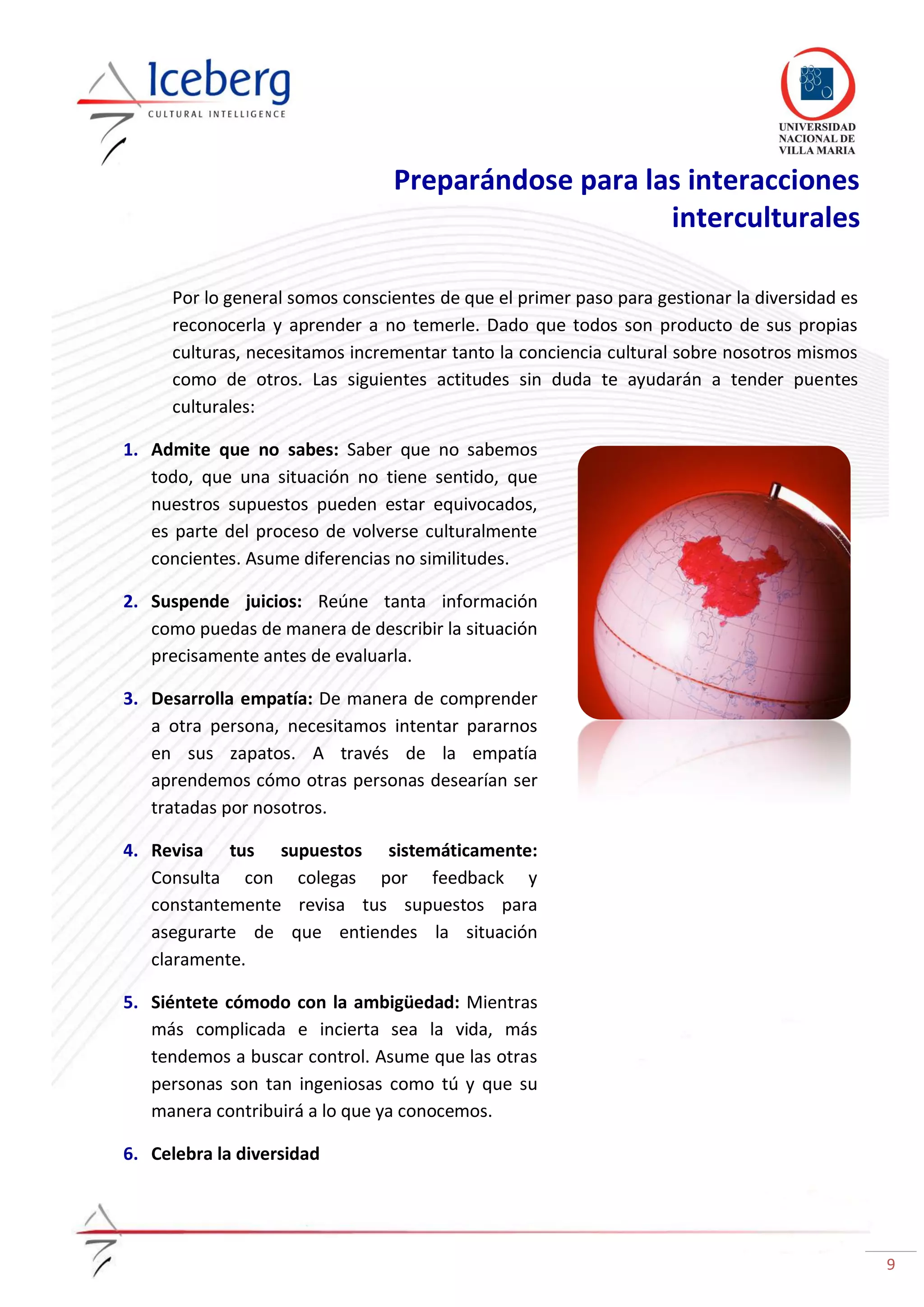9
Preparándose para las interacciones
interculturales
Por lo general somos conscientes de que el primer paso para gestionar la diversidad es
reconocerla y aprender a no temerle. Dado que todos son producto de sus propias
culturas, necesitamos incrementar tanto la conciencia cultural sobre nosotros mismos
como de otros. Las siguientes actitudes sin duda te ayudarán a tender puentes
culturales:
1. Admite que no sabes: Saber que no sabemos
todo, que una situación no tiene sentido, que
nuestros supuestos pueden estar equivocados,
es parte del proceso de volverse culturalmente
concientes. Asume diferencias no similitudes.
2. Suspende juicios: Reúne tanta información
como puedas de manera de describir la situación
precisamente antes de evaluarla.
3. Desarrolla empatía: De manera de comprender
a otra persona, necesitamos intentar pararnos
en sus zapatos. A través de la empatía
aprendemos cómo otras personas desearían ser
tratadas por nosotros.
4. Revisa tus supuestos sistemáticamente:
Consulta con colegas por feedback y
constantemente revisa tus supuestos para
asegurarte de que entiendes la situación
claramente.
5. Siéntete cómodo con la ambigüedad: Mientras
más complicada e incierta sea la vida, más
tendemos a buscar control. Asume que las otras
personas son tan ingeniosas como tú y que su
manera contribuirá a lo que ya conocemos.
6. Celebra la diversidad
 