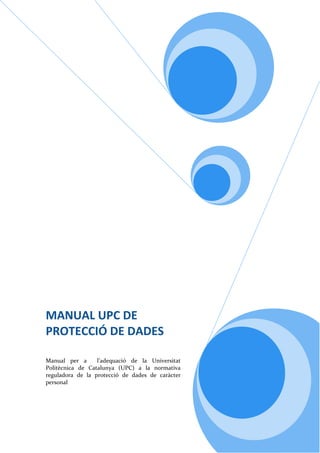 




MANUAL UPC DE 
PROTECCIÓ DE DADES  
 
 
Manual  per  a    l’adequació  de  la  Universitat 
Politècnica  de  Catalunya  (UPC)  a  la  normativa 
reguladora  de  la  protecció  de  dades  de  caràcter 
personal 
 
 
 
 
 
