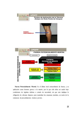 26
Fuerza Potencialmente Mortal. Es el último nivel extraordinario de fuerza, y su
aplicación causa lesiones graves o la muerte, por lo que sólo debe ser usado bajo
condiciones de legítima defensa o estado de necesidad, sin que esto implique la
obligación de efectuar disparos para neutralizar las amenazas mortales, en razón de la
existencia de procedimientos tácticos previos.
 