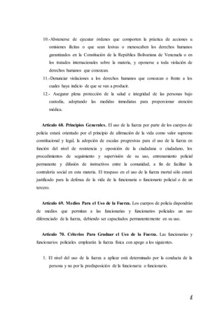 4
10.-Abstenerse de ejecutar órdenes que comporten la práctica de acciones u
omisiones ilícitas o que sean lesivas o menoscaben los derechos humanos
garantizados en la Constitución de la República Bolivariana de Venezuela o en
los tratados internacionales sobre la materia, y oponerse a toda violación de
derechos humanos que conozcan.
11.-Denunciar violaciones a los derechos humanos que conozcan o frente a los
cuales haya indicio de que se van a producir.
12.- Asegurar plena protección de la salud e integridad de las personas bajo
custodia, adoptando las medidas inmediatas para proporcionar atención
médica.
Artículo 68. Principios Generales. El uso de la fuerza por parte de los cuerpos de
policía estará orientado por el principio de afirmación de la vida como valor supremo
constitucional y legal, la adopción de escalas progresivas para el uso de la fuerza en
función del nivel de resistencia y oposición de la ciudadana o ciudadano, los
procedimientos de seguimiento y supervisión de su uso, entrenamiento policial
permanente y difusión de instructivos entre la comunidad, a fin de facilitar la
contraloría social en esta materia. El traspaso en el uso de la fuerza mortal sólo estará
justificado para la defensa de la vida de la funcionaria o funcionario policial o de un
tercero.
Artículo 69. Medios Para el Uso de la Fuerza. Los cuerpos de policía dispondrán
de medios que permitan a las funcionarias y funcionarios policiales un uso
diferenciado de la fuerza, debiendo ser capacitados permanentemente en su uso.
Artículo 70. Criterios Para Graduar el Uso de la Fuerza. Las funcionarias y
funcionarios policiales emplearán la fuerza física con apego a los siguientes.
1. El nivel del uso de la fuerza a aplicar está determinado por la conducta de la
persona y no por la predisposición de la funcionaria o funcionario.
 