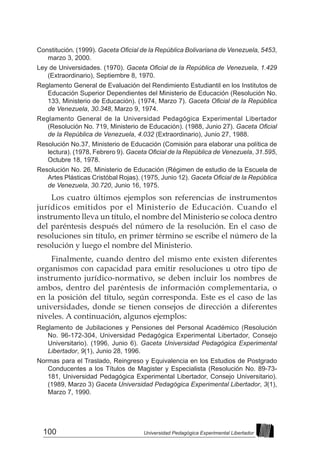 100 Universidad Pedagógica Experimental Libertador
Constitución. (1999). Gaceta Oficial de la República Bolivariana de Venezuela, 5453,
marzo 3, 2000.
Ley de Universidades. (1970). Gaceta Oficial de la República de Venezuela, 1.429
(Extraordinario), Septiembre 8, 1970.
Reglamento General de Evaluación del Rendimiento Estudiantil en los Institutos de
Educación Superior Dependientes del Ministerio de Educación (Resolución No.
133, Ministerio de Educación). (1974, Marzo 7). Gaceta Oficial de la República
de Venezuela, 30.348, Marzo 9, 1974.
Reglamento General de la Universidad Pedagógica Experimental Libertador
(Resolución No. 719, Ministerio de Educación). (1988, Junio 27). Gaceta Oficial
de la República de Venezuela, 4.032 (Extraordinario), Junio 27, 1988.
Resolución No.37, Ministerio de Educación (Comisión para elaborar una política de
lectura). (1978, Febrero 9). Gaceta Oficial de la República de Venezuela, 31.595,
Octubre 18, 1978.
Resolución No. 26, Ministerio de Educación (Régimen de estudio de la Escuela de
Artes Plásticas Cristóbal Rojas). (1975, Junio 12). Gaceta Oficial de la República
de Venezuela, 30.720, Junio 16, 1975.
Los cuatro últimos ejemplos son referencias de instrumentos
jurídicos emitidos por el Ministerio de Educación. Cuando el
instrumento lleva un título, el nombre del Ministerio se coloca dentro
del paréntesis después del número de la resolución. En el caso de
resoluciones sin título, en primer término se escribe el número de la
resolución y luego el nombre del Ministerio.
Finalmente, cuando dentro del mismo ente existen diferentes
organismos con capacidad para emitir resoluciones u otro tipo de
instrumento jurídico-normativo, se deben incluir los nombres de
ambos, dentro del paréntesis de información complementaria, o
en la posición del título, según corresponda. Este es el caso de las
universidades, donde se tienen consejos de dirección a diferentes
niveles. A continuación, algunos ejemplos:
Reglamento de Jubilaciones y Pensiones del Personal Académico (Resolución
No. 96-172-304, Universidad Pedagógica Experimental Libertador, Consejo
Universitario). (1996, Junio 6). Gaceta Universidad Pedagógica Experimental
Libertador, 9(1), Junio 28, 1996.
Normas para el Traslado, Reingreso y Equivalencia en los Estudios de Postgrado
Conducentes a los Títulos de Magister y Especialista (Resolución No. 89-73-
181, Universidad Pedagógica Experimental Libertador, Consejo Universitario).
(1989, Marzo 3) Gaceta Universidad Pedagógica Experimental Libertador, 3(1),
Marzo 7, 1990.
 
