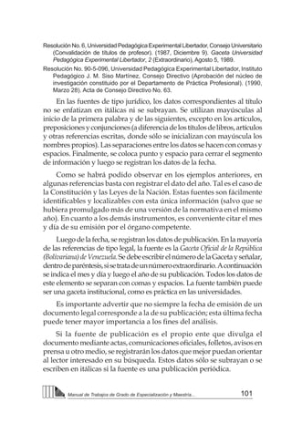 101
Manual de Trabajos de Grado de Especialización y Maestría...
Resolución No. 6, Universidad Pedagógica Experimental Libertador, Consejo Universitario
(Convalidación de títulos de profesor). (1987, Diciembre 9). Gaceta Universidad
Pedagógica Experimental Libertador, 2 (Extraordinario), Agosto 5, 1989.
Resolución No. 90-5-096, Universidad Pedagógica Experimental Libertador, Instituto
Pedagógico J. M. Siso Martínez, Consejo Directivo (Aprobación del núcleo de
investigación constituido por el Departamento de Práctica Profesional). (1990,
Marzo 28). Acta de Consejo Directivo No. 63.
En las fuentes de tipo jurídico, los datos correspondientes al título
no se enfatizan en itálicas ni se subrayan. Se utilizan mayúsculas al
inicio de la primera palabra y de las siguientes, excepto en los artículos,
preposicionesyconjunciones(adiferenciadelostítulosdelibros,artículos
y otras referencias escritas, donde sólo se inicializan con mayúscula los
nombres propios). Las separaciones entre los datos se hacen con comas y
espacios. Finalmente, se coloca punto y espacio para cerrar el segmento
de información y luego se registran los datos de la fecha.
Como se habrá podido observar en los ejemplos anteriores, en
algunas referencias basta con registrar el dato del año. Tal es el caso de
la Constitución y las Leyes de la Nación. Estas fuentes son fácilmente
identificables y localizables con esta única información (salvo que se
hubiera promulgado más de una versión de la normativa en el mismo
año). En cuanto a los demás instrumentos, es conveniente citar el mes
y día de su emisión por el órgano competente.
Luego de la fecha, se registran los datos de publicación. En la mayoría
de las referencias de tipo legal, la fuente es la Gaceta Oficial de la República
(Bolivariana)deVenezuela.SedebeescribirelnúmerodelaGacetayseñalar,
dentrodeparéntesis,sisetratadeunnúmeroextraordinario.Acontinuación
se indica el mes y día y luego el año de su publicación. Todos los datos de
este elemento se separan con comas y espacios. La fuente también puede
ser una gaceta institucional, como es práctica en las universidades.
Es importante advertir que no siempre la fecha de emisión de un
documento legal corresponde a la de su publicación; esta última fecha
puede tener mayor importancia a los fines del análisis.
Si la fuente de publicación es el propio ente que divulga el
documento mediante actas, comunicaciones oficiales, folletos, avisos en
prensa u otro medio, se registrarán los datos que mejor puedan orientar
al lector interesado en su búsqueda. Estos datos sólo se subrayan o se
escriben en itálicas si la fuente es una publicación periódica.
 