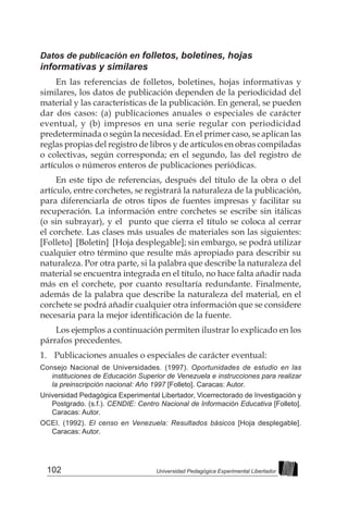 102 Universidad Pedagógica Experimental Libertador
Datos de publicación en folletos, boletines, hojas
informativas y similares
En las referencias de folletos, boletines, hojas informativas y
similares, los datos de publicación dependen de la periodicidad del
material y las características de la publicación. En general, se pueden
dar dos casos: (a) publicaciones anuales o especiales de carácter
eventual, y (b) impresos en una serie regular con periodicidad
predeterminada o según la necesidad. En el primer caso, se aplican las
reglas propias del registro de libros y de artículos en obras compiladas
o colectivas, según corresponda; en el segundo, las del registro de
artículos o números enteros de publicaciones periódicas.
En este tipo de referencias, después del título de la obra o del
artículo, entre corchetes, se registrará la naturaleza de la publicación,
para diferenciarla de otros tipos de fuentes impresas y facilitar su
recuperación. La información entre corchetes se escribe sin itálicas
(o sin subrayar), y el punto que cierra el título se coloca al cerrar
el corchete. Las clases más usuales de materiales son las siguientes:
[Folleto] [Boletín] [Hoja desplegable]; sin embargo, se podrá utilizar
cualquier otro término que resulte más apropiado para describir su
naturaleza. Por otra parte, si la palabra que describe la naturaleza del
material se encuentra integrada en el título, no hace falta añadir nada
más en el corchete, por cuanto resultaría redundante. Finalmente,
además de la palabra que describe la naturaleza del material, en el
corchete se podrá añadir cualquier otra información que se considere
necesaria para la mejor identificación de la fuente.
Los ejemplos a continuación permiten ilustrar lo explicado en los
párrafos precedentes.
1. 	 Publicaciones anuales o especiales de carácter eventual:
Consejo Nacional de Universidades. (1997). Oportunidades de estudio en las
instituciones de Educación Superior de Venezuela e instrucciones para realizar
la preinscripción nacional: Año 1997 [Folleto]. Caracas: Autor.
Universidad Pedagógica Experimental Libertador, Vicerrectorado de Investigación y
Postgrado. (s.f.). CENDIE: Centro Nacional de Información Educativa [Folleto].
Caracas: Autor.
OCEI. (1992). El censo en Venezuela: Resultados básicos [Hoja desplegable].
Caracas: Autor.
 