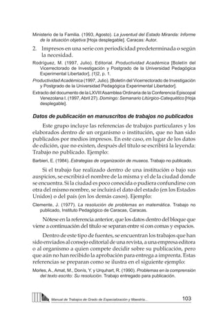 103
Manual de Trabajos de Grado de Especialización y Maestría...
Ministerio de la Familia. (1993, Agosto). La juventud del Estado Miranda: Informe
de la situación objetiva [Hoja desplegable]. Caracas: Autor.
2. 	 Impresos en una serie con periodicidad predeterminada o según
la necesidad.
Rodríguez, M. (1997, Julio). Editorial. Productividad Académica [Boletín del
Vicerrectorado de Investigación y Postgrado de la Universidad Pedagógica
Experimental Libertador], (1)2, p. 1.
Productividad Académica (1997, Julio). [Boletín del Vicerrectorado de Investigación
y Postgrado de la Universidad Pedagógica Experimental Libertador].
Extracto del documento de la LXVIIIAsamblea Ordinaria de la Conferencia Episcopal
Venezolana I. (1997,Abril 27). Domingo: Semanario Litúrgico-Catequético [Hoja
desplegable].
Datos de publicación en manuscritos de trabajos no publicados
Este grupo incluye las referencias de trabajos particulares y los
elaborados dentro de un organismo o institución, que no han sido
publicados por medios impresos. En este caso, en lugar de los datos
de edición, que no existen, después del título se escribirá la leyenda:
Trabajo no publicado. Ejemplo:
Barbieri, E. (1984). Estrategias de organización de museos. Trabajo no publicado.
Si el trabajo fue realizado dentro de una institución o bajo sus
auspicios, se escribirá el nombre de la misma y el de la ciudad donde
se encuentra. Si la ciudad es poco conocida o pudiera confundirse con
otra del mismo nombre, se incluirá el dato del estado (en los Estados
Unidos) o del país (en los demás casos). Ejemplo:
Clemente, J. (1977). La resolución de problemas en matemática. Trabajo no
publicado, Instituto Pedagógico de Caracas, Caracas.
Nótese en la referencia anterior, que los datos dentro del bloque que
viene a continuación del título se separan entre sí con comas y espacios.
Dentro de este tipo de fuentes, se encuentran los trabajos que han
sidoenviadosalconsejoeditorialdeunarevista,aunaempresaeditora
o al organismo a quien compete decidir sobre su publicación, pero
que aún no han recibido la aprobación para entrega a imprenta. Estas
referencias se preparan como se ilustra en el siguiente ejemplo:
Morles, A., Amat, M., Donís, Y. y Urquhart, R. (1990). Problemas en la comprensión
del texto escrito: Su resolución. Trabajo entregado para publicación.
 