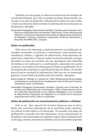 104 Universidad Pedagógica Experimental Libertador
También, en este grupo, se ubican las referencias de trabajos de
circulación limitada, que sólo se pueden localizar directamente con
el autor o un ente en particular. Además de los datos de autor, fecha
y título, la referencia debe contener la información necesaria para su
localización. Ejemplo:
Universidad Pedagógica Experimental Libertador, Comisión para la Revisión de la
Estructura Organizativa de la Universidad. (1996, Enero). Primer informe parcial
referente a la estructura organizativa del Instituto de Mejoramiento Profesional
del Magisterio: Procesos académicos. (Disponible: Unidad de Planificación y
Desarrollo del IMPM-UPEL, Caracas)
Datos no publicados
Otro caso es la referencia a material primario no publicado, de
estudios concluidos, en proceso, o inconclusos, como podrían ser:
estadísticas, diarios y registros de observación, transcripciones de
entrevistas, entre otros. Como se explicó en sección anterior, en lugar
del título se coloca un corchete con una descripción del contenido
sin itálicas (o sin subrayar) y, a continuación, separando con punto
y espacio, se escribirá la leyenda general: Datos no publicados. En la
descripción de contenido se especificará el tipo de datos y el estudio
para el cual se recolectó la información, bien sea con un enunciado
general, o con el título de publicación del estudio. Ejemplos:
Barrios Yaselli, M., Piñango, R. y Jiménez, M. (1987). [Distribuciones de las variables
consideradas en el estudio de las investigaciones sobre la Educación Superior
venezolana]. Datos no publicados.
Universidad Pedagógica Experimental Libertador, Comisión para la Revisión de
la Estructura Organizativa de la Universidad. (1985). [Transcripciones de las
207 entrevistas administradas en los Institutos Pedagógicos y en el Instituto
de Mejoramiento Profesional del Magisterio en el estudio de la estructura
organizativa de la UPEL]. Datos no publicados.
Datos de publicación en comunicaciones públicas u oficiales
Este es un tipo especial de Fuentes Impresas que no lleva
título, sino una breve descripción de su contenido entre corchetes,
sin utilizar la letra itálica o el subrayado. En cuando a los datos de
publicación, se pueden dar dos situaciones: (a) la comunicación se
distribuye a los interesados en original o copias; (b) la comunicación
se divulga, además, en forma de remitido a través de medios impresos
 
