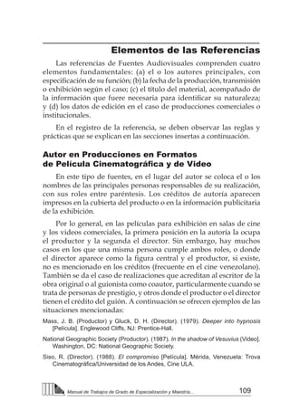 109
Manual de Trabajos de Grado de Especialización y Maestría...
Elementos de las Referencias
Las referencias de Fuentes Audiovisuales comprenden cuatro
elementos fundamentales: (a) el o los autores principales, con
especificación de su función; (b) la fecha de la producción, transmisión
o exhibición según el caso; (c) el título del material, acompañado de
la información que fuere necesaria para identificar su naturaleza;
y (d) los datos de edición en el caso de producciones comerciales o
institucionales.
En el registro de la referencia, se deben observar las reglas y
prácticas que se explican en las secciones insertas a continuación.
Autor en Producciones en Formatos
de Película Cinematográfica y de Video
En este tipo de fuentes, en el lugar del autor se coloca el o los
nombres de las principales personas responsables de su realización,
con sus roles entre paréntesis. Los créditos de autoría aparecen
impresos en la cubierta del producto o en la información publicitaria
de la exhibición.
Por lo general, en las películas para exhibición en salas de cine
y los videos comerciales, la primera posición en la autoría la ocupa
el productor y la segunda el director. Sin embargo, hay muchos
casos en los que una misma persona cumple ambos roles, o donde
el director aparece como la figura central y el productor, si existe,
no es mencionado en los créditos (frecuente en el cine venezolano).
También se da el caso de realizaciones que acreditan al escritor de la
obra original o al guionista como coautor, particularmente cuando se
trata de personas de prestigio, y otros donde el productor o el director
tienen el crédito del guión. A continuación se ofrecen ejemplos de las
situaciones mencionadas:
Mass, J. B. (Productor) y Gluck, D. H. (Director). (1979). Deeper into hypnosis
[Película]. Englewood Cliffs, NJ: Prentice-Hall.
National Geographic Society (Productor). (1987). In the shadow of Vesuvius (Video].
Washington, DC: National Geographic Society.
Siso, R. (Director). (1988). El compromiso [Película]. Mérida, Venezuela: Trova
Cinematográfica/Universidad de los Andes, Cine ULA.	
 