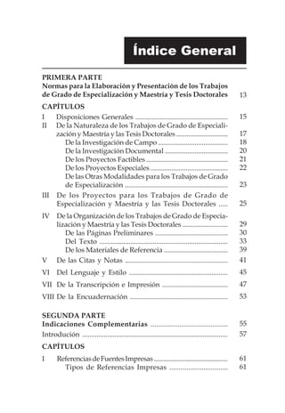 Índice General
PRIMERA PARTE
Normas para la Elaboración y Presentación de los Trabajos
de Grado de Especialización y Maestría y Tesis Doctorales
CAPÍTULOS
I	 Disposiciones Generales ....................................................
II	 De la Naturaleza de los Trabajos de Grado de Especiali-
zación y Maestría y las Tesis Doctorales ..............................
De la Investigación de Campo ........................................
De la Investigación Documental ....................................
De los Proyectos Factibles ..............................................
De los Proyectos Especiales ............................................
De las Otras Modalidades para los Trabajos de Grado
de Especialización ..........................................................
III	 De los Proyectos para los Trabajos de Grado de
Especialización y Maestría y las Tesis Doctorales .....
IV 	 De la Organización de los Trabajos de Grado de Especia-
lización y Maestría y las Tesis Doctorales ..........................
De las Páginas Preliminares .........................................
Del Texto ......................................................................
De los Materiales de Referencia ....................................
V	 De las Citas y Notas ..........................................................
VI	 Del Lenguaje y Estilo .......................................................
VII	 De la Transcripción e Impresión .....................................
VIII	De la Encuadernación .......................................................
SEGUNDA PARTE
Indicaciones Complementarias ........................................
Introdución .................................................................................
CAPÍTULOS
I	 ReferenciasdeFuentesImpresas.............................................
Tipos de Referencias Impresas ...............................
13
15
17
18
20
21
22
23
25
29
30
33
39
41
45
47
53
55
57
61
61
 