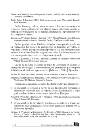 110 Universidad Pedagógica Experimental Libertador
Triana, J.A. (Director) y García Márquez, G. (Escritor). (1996). Edipo alcalde [Película].
Colombia: Movie Movie.
Gaitán Salom, F. [escritor]. (1994). Café con aroma de mujer [Telenovela]. Bogotá:
RCN Televisión.
En los filmes y videos, los actores en roles estelares nunca se
registran como autores. Si por alguna razón interesara anotar la
participación de alguno de los actores, la referencia se podría elaborar
de la siguiente manera:
Cameron, J. (Productor, Director y Escritor). (1997) Titanic [Actuación de L. Di Caprio
en papel estelar]. Hollywood: Twentieth Century Fox/Paramount Pictures.
En las producciones fílmicas, la fecha corresponde al año de
su realización. En el caso de grabaciones en formatos de video, se
registrará la fecha que aparezca en el producto. De existir información
sobre el año de la realización original, se dan las dos fechas separadas
por una raya oblicua, como en el siguiente ejemplo:
Azpúrua, C. (Director). (1978/1997). Yo hablo a Caracas. En Relatos de tierra herida
[Video]. Caracas: Cinemateca Nacional.
Luego de la fecha se escribe el título de la película en itálicas (o
subrayado en su lugar) y entre corchetes, sin puntuación que lo separe
del título, se identifica el tipo de medio: [Película] o [Video]. Ejemplos:
Redford, R. (Director). (1980). Ordinary people [Película]. Hollywood: Paramount.
National Geographic Society (Productor). (1987). In the shadow of Vesuvius (Video].
Washington, DC: National Geographic Society.
Finalmente, en cuanto a los datos de edición se dan tres situaciones:
1. 	 El material se obtiene a través de un distribuidor comercial o
institución conocida: sólo se registra la localidad (ciudad o país)
y el nombre de la empresa comercializadora. Ejemplo:
Weir, P. B. (Productor) y Harrison, B. F. (Director). (1992). Levels of consciousness
[Video]. Boston, MA: Filmways.
2. 	El material es de circulación limitada o se obtiene a través de
empresas poco conocidas: se coloca un paréntesis al final con la
dirección. Ejemplo:
Harrison, J. (Productor) y Schmiechen, R. (Director). (1992). Changing our minds:
The story of Evelyn Hooker [Película]. (Disponible: Changing Our Minds, Inc., 170
West End Avenue, Suite 25R, New York, NY 10023)
 