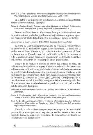112 Universidad Pedagógica Experimental Libertador
Bach, J. S. (1709). Toccata in D minor [Grabado por H. Kästner]. En 100Masterpieces
(Vol. 1) [DC]. Santa Mónica, CA: Delta Music, Laser Light. (1991)
Si la letra y la música son de diferentes autores, se registrarán
ambos como coautores. Ejemplo:
Gleijer,A. y Reches, D. (s.f.). Como un pájaro libre [Grabado por M. Sosa]. En Mercedes
Sosa: Como un pájaro libre [Disco]. Argentina: Polygram/Philips. (s.f.)
Pero si la referencia es un álbum completo, que contiene selecciones
de varios autores grabadas por diferentes ejecutantes, se puede optar
por registrar el título del álbum en la posición del autor. Ejemplos:
Lo nuestro es lo mejor ...en vivo [DC]. (1997). Caracas: Empresas Polar.
La fecha de la obra corresponde al año de registro de los derechos
de autor o de su realización según datos históricos. La fecha de la
grabación, si fuera diferente, se registrará entre paréntesis al final
de la referencia. Cuando no existe indicación de la fecha de autoría
o de la grabación, en el paréntesis se colocarán las letras (s.f). Ambas
situaciones se ilustran en los ejemplos antes presentados.
Luego de la fecha se escribe el título del trabajo u obra, en
itálicas (o subrayado en su lugar). Y si se trata de una obra en varios
volúmenes se indicará, entre paréntesis, el número del volumen objeto
de la referencia. Inmediatamente a continuación, entre corchetes y sin
puntuación que lo separe del título o del paréntesis, se identifica el tipo
de formato: [Grabación en Casete], [DC], [Disco], [Cinta] u otro. En el
caso de casetes seriados, también se registrará el número asignado. Por
último, se concluye la entrada con el lugar de producción y el nombre
del distribuidor. Ejemplos:
Meditation: Classical Relaxation (Vol. 6) [DC]. (1991). Santa Mónica, CA: Delta Music,
Laser Light.
Araya, J. (Conferencista). (s.f.). Ejercicio de relajación con colores [Grabación en
Casete]. Caracas: Centro de Investigaciones Parapsicológicas.
Tran, T. Q. (Conferencista). (1986). Problems of freedom found in behavior
modification [Grabación en Casete No. 9.845]. Washington, DC: American
Psychological Association.
Cuando la referencia es una pieza que forma parte de un material
que contiene otras piezas, el registro se realiza como si fuera un
capítulo dentro de una obra compilada. El orden de presentación de
los elementos es el siguiente:
 