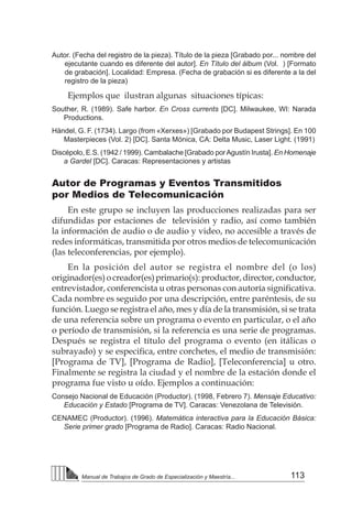 113
Manual de Trabajos de Grado de Especialización y Maestría...
Autor. (Fecha del registro de la pieza). Título de la pieza [Grabado por... nombre del
ejecutante cuando es diferente del autor]. En Título del álbum (Vol. ) [Formato
de grabación]. Localidad: Empresa. (Fecha de grabación si es diferente a la del
registro de la pieza)
Ejemplos que ilustran algunas situaciones típicas:
Souther, R. (1989). Safe harbor. En Cross currents [DC]. Milwaukee, WI: Narada
Productions.
Händel, G. F. (1734). Largo (from «Xerxes») [Grabado por Budapest Strings]. En 100
Masterpieces (Vol. 2) [DC]. Santa Mónica, CA: Delta Music, Laser Light. (1991)
Discépolo, E.S. (1942 / 1999). Cambalache [Grabado porAgustín Irusta]. En Homenaje
a Gardel [DC]. Caracas: Representaciones y artistas
Autor de Programas y Eventos Transmitidos
por Medios de Telecomunicación
En este grupo se incluyen las producciones realizadas para ser
difundidas por estaciones de televisión y radio, así como también
la información de audio o de audio y video, no accesible a través de
redes informáticas, transmitida por otros medios de telecomunicación
(las teleconferencias, por ejemplo).
En la posición del autor se registra el nombre del (o los)
originador(es)ocreador(es)primario(s):productor,director,conductor,
entrevistador, conferencista u otras personas con autoría significativa.
Cada nombre es seguido por una descripción, entre paréntesis, de su
función. Luego se registra el año, mes y día de la transmisión, si se trata
de una referencia sobre un programa o evento en particular, o el año
o período de transmisión, si la referencia es una serie de programas.
Después se registra el título del programa o evento (en itálicas o
subrayado) y se especifica, entre corchetes, el medio de transmisión:
[Programa de TV], [Programa de Radio], [Teleconferencia] u otro.
Finalmente se registra la ciudad y el nombre de la estación donde el
programa fue visto u oído. Ejemplos a continuación:
Consejo Nacional de Educación (Productor). (1998, Febrero 7). Mensaje Educativo:
Educación y Estado [Programa de TV]. Caracas: Venezolana de Televisión.
CENAMEC (Productor). (1996). Matemática interactiva para la Educación Básica:
Serie primer grado [Programa de Radio]. Caracas: Radio Nacional.
 