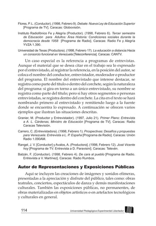 114 Universidad Pedagógica Experimental Libertador
Flores, P. L. (Conductor). (1998, Febrero 9). Debate: Nueva Ley de Educación Superior
[Programa de TV]. Caracas: Globovisión.
Instituto Radiofónico Fe y Alegría (Productor). (1998, Febrero 6). Tercer semestre
de Educación para Adultos: Área Historia: Condiciones sociales durante la
democracia desde 1958 [Programa de Radio]. Caracas: Radio Fe y Alegría
YVZA 1.390.
Universidad de Texas (Productora). (1998, Febrero 17). La educación a distancia:Hacia
un consorcio funcional en Venezuela [Teleconferencia]. Caracas: CANTV.
Un caso especial es la referencia a programas de entrevistas.
Aunque el material que se desea citar en el trabajo sea lo expresado
por el entrevistado, al registrar la referencia, en la posición del autor, se
coloca el nombre del conductor, entrevistador, moderador o productor
del programa. El nombre del entrevistado que interese destacar, se
registra como parte del título o dentro del corchete, según la naturaleza
del programa: si gira en torno a un único entrevistado, su nombre se
registra como parte del título; pero si hay otros segmentos o personas
entrevistadas, se registra dentro del corchete. La cita en el texto se hará
nombrando primero al entrevistado y remitiendo luego a la fuente
donde se encuentra lo expresado. A continuación se ofrecen varios
ejemplos que ilustran las situaciones descritas.
Granier, M. (Productor y Entrevistador). (1997, Julio 21). Primer Plano: Entrevista
a A. L. Cárdenas, Ministro de Educación [Programa de TV]. Caracas: Radio
Caracas Televisión.
Carrero, C. (Entrevistadora). (1998, Febrero 1). Prospectivas: Desafíos y propuestas
para Venezuela: Entrevista a L. P. España [Programa de Radio]. Caracas: Unión
Radio 1.090AM.
Rangel, J. V. [Conductor] y Avalos, A. (Productora]. (1998, Febrero 12). José Vicente
hoy [Programa de TV. Entrevista a D. Paravisini]. Caracas: Televén.
Balzán, F. (Conductor). (1998, Febrero 4). De cara al pueblo [Programa de Radio.
Entrevista a V. Martínez]. Caracas: Radio Rumbos.
Autor de Representaciones y Exposiciones Públicas
Aquí se incluyen las creaciones de imágenes y sonidos efímeras,
presentadas a la apreciación y disfrute del público, tales como: obras
teatrales, conciertos, espectáculos de danza y demás manifestaciones
culturales. También las exposiciones públicas, no permanentes, de
obras materializadas en objetos artísticos o en artefactos tecnológicos
y culturales en general.
 