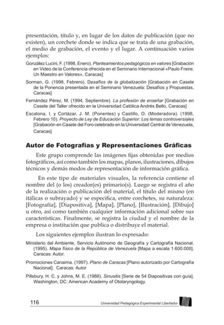 116 Universidad Pedagógica Experimental Libertador
presentación, título y, en lugar de los datos de publicación (que no
existen), un corchete donde se indica que se trata de una grabación,
el medio de grabación, el evento y el lugar. A continuación varios
ejemplos:
González Lucini, F. (1998, Enero). Planteamientos pedagógicos en valores [Grabación
en Video de la Conferencia ofrecida en el Seminario Internacional «Paulo Freire:
Un Maestro en Valores», Caracas]
Sorman, G. (1998, Febrero). Desafíos de la globalización [Grabación en Casete
de la Ponencia presentada en el Seminario Venezuela: Desafíos y Propuestas,
Caracas]
Fernández Pérez, M. (1994, Septiembre). La profesión de enseñar [Grabación en
Casete del Taller ofrecido en la Universidad Católica Andrés Bello, Caracas]
Escalona, I. y Cortázar, J. M. (Ponentes) y Castillo, O. (Moderadora). (1998,
Febrero 10). Proyecto de Ley de Educación Superior: Los temas controversiales
[Grabación en Casete del Foro celebrado en la Universidad Central de Venezuela,
Caracas]
Autor de Fotografías y Representaciones Gráficas
Este grupo comprende las imágenes fijas obtenidas por medios
fotográficos, así como también los mapas, planos, ilustraciones, dibujos
técnicos y demás modos de representación de información gráfica.  
En este tipo de materiales visuales, la referencia contiene el
nombre del (o los) creador(es) primario(s). Luego se registra el año
de la realización o publicación del material, el título del mismo (en
itálicas o subrayado) y se especifica, entre corchetes, su naturaleza:
[Fotografía], [Diapositiva], [Mapa], [Plano], [Ilustración], [Dibujo]
u otro, así como también cualquier información adicional sobre sus
características. Finalmente, se registra la ciudad y el nombre de la
empresa o institución que publica o distribuye el material.
Los siguientes ejemplos ilustran lo expresado:
Ministerio del Ambiente, Servicio Autónomo de Geografía y Cartografía Nacional.
(1995). Mapa físico de la República de Venezuela [Mapa a escala 1:600.000].
Caracas: Autor.
Promociones Canaima. (1997). Plano de Caracas [Plano autorizado por Cartografía
Nacional]. Caracas: Autor
Pillsbury, H. C. y Johns, M. E. (1988). Sinusitis [Serie de 54 Diapositivas con guía].
Washington, DC: American Academy of Otolaryngology.
 