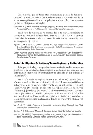 117
Manual de Trabajos de Grado de Especialización y Maestría...
Si el material que se desea citar se encuentra publicado dentro de
un texto impreso, la referencia puede ser tratada como el caso de un
artículo o capítulo en libros compilados u obras colectivas, como se
ilustra en el siguiente ejemplo:
González, F. (1997). Vivienda piaroa [Fotografía]. En Atlas Práctico de Venezuela:
Amazonas (No. 2, p. 9). Caracas: El Nacional/Cartografía Nacional.
En el caso de materiales no publicados o de circulación limitada,
que sólo se pueden localizar directamente con el autor o un ente en
particular, la referencia debe contener la información necesaria para
su búsqueda. Ejemplos:
Aguirre, J. M. e Izasa, L. (1974). Salinas de Araya [Diapositiva]. Caracas: Centro
Gumilla. (Disponible: Centro de Investigación de la Comunicación, Universidad
Católica Andrés Bello, Caracas)
Centro Gumilla. (1974). Visión de los años 70 [Colección de 250 diapositivas].
(Disponible: Centro de Investigación de la Comunicación, Universidad Católica
Andrés Bello, Caracas)
Autor de Objetos Artísticos, Tecnológicos y Culturales
Este grupo incluye las producciones materializadas en objetos
artísticos o en artefactos tecnológicos y culturales en general, que
constituyan fuente de información o de análisis en un trabajo de
investigación.
En la referencia se registra: el nombre del (o los) creador(es), el
año de la realización del material, el título del mismo (en itálicas o
subrayado) y se especifica, entre corchetes, su naturaleza: [Pintura],
[Escultura], [Mosaico], [Juego educativo], [Material educativo],
[Prototipo], [Modelo], [Artefacto] o el término descriptivo que más
convenga, así como también cualquier información adicional sobre
sus características. Finalmente, se registra la ciudad y el nombre de
la empresa, institución o dirección donde se encuentra el material.
Ejemplos:
Van Gogh, V. (1888). Entrance to the public gardens in Arles [Pintura]. New York:
Metropolitan Museum of Art.
Barrios. A. (1952). Mural [Mosaico]. Caracas: Universidad Central de Venezuela.
Marcano, G. (1991) Tangram octogonal de ocho piezas [Juego para la enseñanza
de la Matemática]. Caracas: Fondo Editorial CENAMEC.
 